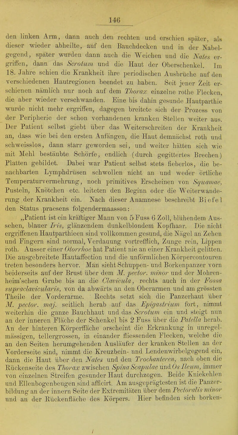 14G den linken Arm, dann auch den rechten und erscliien später, als dieser wieder ahheilte, auf den Eauchdecken und in der Kabel- gegend, später wurden dann auch die Weichen und die Naies er- grillen, dann das Scroium und die Haut der Oberschenkel. Tin 18. Jahre schien die Krankheit ihre periodischen Ausbrüche auf den verschiedenen Hautregionen beendet zu haben. Seit jener Zeit er- schienen nämlich nur noch auf dem TJtorax einzelne rothe Flecken, die aber wieder verschwanden. Eine bis dahin gesunde Hautparthie wurde nicht mehr ergriffen, dagegen breitete sich der Prozess von der Peripherie der schon vorhandenen kranken Stellen weiter aus. Der Patient selbst giebt über das Weiterschreiten der Tvrankheit an, dass wie bei den ersten Anfängen, die Haut demnächst roth und schweisslos, dann starr geworden sei, und weiter hätten sich wie mit Mehl bestäubte Schorfe, endlich (durch gegittertes Brechen) Platten gebildet. Dabei war Patient selbst stets fieberlos, die be- nachbarten Lymphdrüsen schwollen nicht an und weder örtliche Temperaturvermehrung, noch primitives Erscheinen von S(juavuie, Pusteln, Knötchen etc. leiteten den Beginn oder die Weiterwande- rung der Krankheit ein. Hach dieser Anamnese beschreibt Biefel den Status praesens folgendermaasson: „Patient ist ein kräftiger Mann von 5 Fass 6 Zoll, blühendem Aus- sehen, blauer Iris, glänzendem dunkelblondem Kopfhaar. Die nicht ergriffenen Hautparthieen sind vollkommen gesund, die Nägel an Zehen und Fingern sind normal, Verdauung vortrefflich, Zunge rein, Lippen roth. Ausser einer Otorrhoe hat Patient nie an einer Krankheit gelitten. Die ausgebreitete Hautaffection und die unfönnlichen Körpercontouren treten besonders hervor. Man sieht Schuppen- und Borkenpanzer vorn beiderseits auf der Brust über dem M. pector. minor und der Alohren- heim’schen Grube bis an die Glamcida, rechts auch in der Fossa supraclavicularis, von da abwärts au den Oberarmen und am grössten Theile der Vorderarme. Hechts setzt sich die Panzerhaut über M. pector. m.aj. seitlich herab auf das Epigastrimn fort, nimmt weiterhin die ganze Bauchhaut und das Scrotw7i ein und steigt nun an der inneren Fläche der Schenkel bis 2 Fuss über die Paiella herab. An der hinteren Körperffäche orseheint die Erkrankung in unregel- mässigen, tellergrossen, in einander fliessenden Flecken, welche die an den Seiten herumgehenden Ausläufer der kranken Stellen an der Vorderseite sind, nimmt die Kreuzbein- und Lendenwirbelgegend ein, dann die Haut über den Naies und den Trochanteren, nach oben die Hückenseite des Thorax zwischen Spina Scapulae lind Os Heim, immer von einzelnen Streifen gesunder Haut durchzogen. Beide Kniekehlen und Ellenbogenbeugen sind affleirt. Am ausgeprägtesten ist die Panzer- bildung an der innern Seite der Extremitäten über dem Pectorahs minor und au der Hückenfläche des Körpers. Hier beflndeu sich borken- /