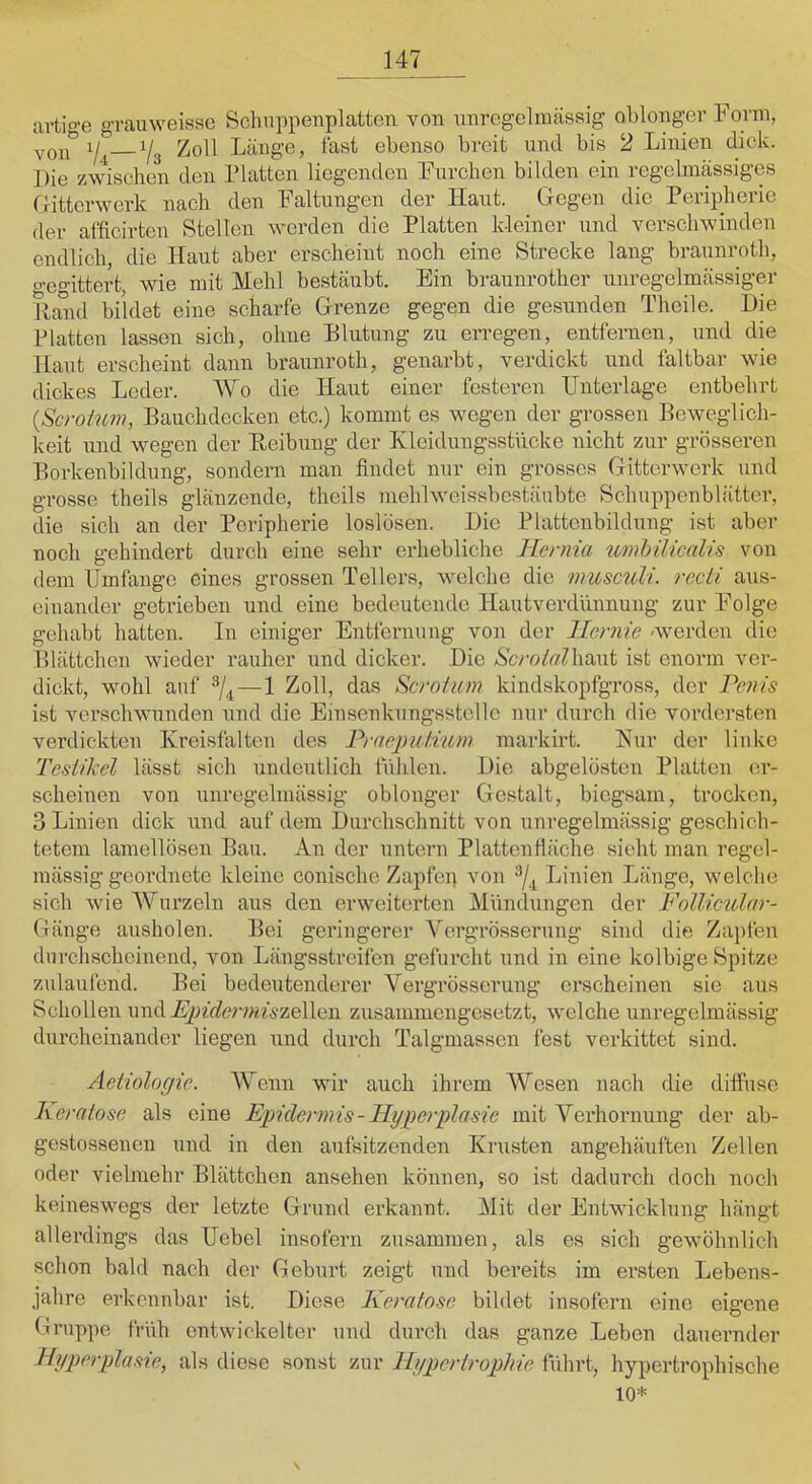 artio-e grauweisae Schappeiiplatten von nnregelmassig oblonger Form, YQi® Yg Zoll Länge, fast ebenso breit und bis 2 Linien dick. Die zwischen den Platten liegenden Furchen bilden ein regelmässiges riittcrwerk nach den Faltungen der Haut. Gegen die Peripherie der afficirten Stellen werden die Platten kleiner und verschwinden endlich, die Haut aber erscheint noch eine Strecke lang braunroth, o-e°ittert, wie mit Mehl bestäubt. Ein braunrother unregelmässiger Hand bildet eine scharfe Grenze gegen die gesunden Thcile. Die Platten lassen sich, ohne Blutung zu erregen, entfernen, und die Haut erscheint dann braunroth, genarbt, verdickt und faltbar wie dickes Leder. Wo die Haut einer festeren Unterlage entbehrt {Scroium, Bauchdecken etc.) kommt es wegen der grossen Beweglich- keit und wegen der Heibung der Kleidungsstücke nicht zur grösseren Borkenbildung, sondern man findet nur ein grosses Gitterwerk und grosse theils glänzende, theils mehlweissbcstä'nbte Schuppenblätter, die sich an der Peripherie loslösen. Die Plattcnbildung ist aber noch gehindert durch eine sehr erhebliche Hernia umhilicalis von dem Umfange eines grossen Tellers, welche die musculi. recti aus- einander getrieben und eine bedeutende Hautverdünnung zur Folge gehabt hatten. In einiger Entfernung von der Hernie »werden die Blättchen wieder rauher und dicker. Die Kcroilrt'Uiaut ist enorm ver- dickt, wohl auf ^4—1 das Serotim kindskopfgross, der Penis ist verschwunden und die Einsenkungsstelle nur durch die vordersten verdickten Kreisfiilten des PraepnUwm markirt. Kur der linke Tesiilcel lässt sich undeutlich ffdilen. Die abgelösten Platten er- scheinen von unregelmässig oblonger Gestalt, biegsam, trocken, 3 Linien dick und auf dem Durchschnitt von unregelmässig geschich- tetem lamellösen Bau. An der untern Plattenfiäche sieht man regel- mässig geordnete kleine conische Zapfep von Linien Länge, welche sich wie Wurzeln aus den erweiterten Mündungen der Follicular- Gänge ausholen. Bei geringerer Yergrösserung sind die Zapfen durchscheinend, von Längsstreifen gefurcht und in eine kolbige Spitze zulaufend. Bei bedeutenderer Yergrösserung erscheinen sie aus Schollen und .^Afcrwwzellen zusammengesetzt, welche unregelmässig durcheinander liegen \ind durch Talgmassen fest verkittet sind. Aetiologie. Wenn wir auch ihrem AYesen nach die diffuse K er (dose als eine Epidermis-Hyperplasie mit Yerhornung der ab- gestossenen und in den aufsitzenden Krusten angehäuften Zellen oder vielmehr Blättchen ansehen können, so ist dadurch doch noch keineswegs der letzte Grund erkannt. Mit der Entwicklung hängt allerdings das Uebel insofern zusammen, als es sich gewöhnlich schon bald nach der Geburt zeigt und bereits im ersten Lebens- jahre erkennbar ist. Diese Keredose bildet insofern eine eigene Gruppe früh entwickelter und durch das ganze Leben dauernder Hyperplasie, als diese sonst zur Hyperirophie führt, hypertrophische 10^^ \