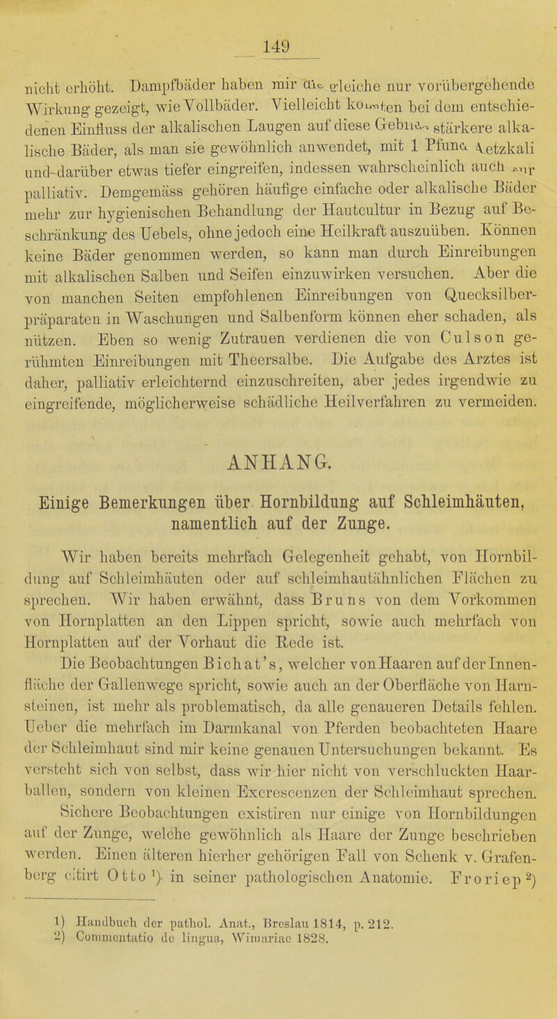 nicht erhöht. Dampfbäder haben mir ciic. u-leiche nur yoriibergehende Wirkung gezeigt, wie Vollbädei-. Vielleicht kou^<;en bei dem entschie- denen Einfluss der alkalischen Laugen auf diese Gebiuv, stärkere alka- lische Bäder, als man sie gewöhnlich anwendet, mit 1 Pfunci \etzkali und~darilber etwas tiefer eingreifen, indessen wahrscheinlich aucli palliativ. Demgemäss gehören häufige einfache oder alkalische Bäder mehr zur hygienischen Behandlung der Hautcultur in Bezug auf Bo- sclmänkung des Uebels, ohne jedoch eine Heilkraft auszuüben. Können keine Bäder genommen werden, so kann man durch Einreibungen mit alkalischen Salben und Seifen einzuwirken versuchen. Aber die von manchen Seiten empfohlenen Einreibungen von Quecksilber- präparaten in Waschungen und Salbenform können eher schaden, als nützen. Eben so wenig Zutrauen verdienen die von Culson ge- rühmten Einreibungen mit Theersalbe. Die Aufgabe des Arztes ist daher, palliativ erleichternd einzuschreiten, aber jedes irgendwie zu eingreifende, möglicherweise schädliche Heilverfahren zu vermeiden. ANHANG. Einige Bemerkungen über Hornbildung auf Schleimhäuten, namentlich auf der Zunge. Wir haben bereits mehrfach Gelegenheit gehabt, von Hornbil- dung auf Schleimhäuten oder auf schleimhautähnlichen Flächen zu sprechen. Wir haben erwähnt, dass Bruns von dem Vorkommen von Hornplatten an den Lippen spricht, sowie auch mehrfach von Hornplatten auf der Vorhaut die Bede ist. Die Beobachtungen Bichat’s, welcher vonHaarcn auf der Innen- fläche der Gallenwege spricht, sowie auch an der Oberfläche von Harn- steinen, ist mehr als problematisch, da alle genaueren Details fehlen, lieber die mehrfach im Darmkanal von Pferden beobachteten Haare der Schleimhaut sind mir keine genauen Untersuchungen bekannt. Es versteht sich von selbst, dass wir hier nicht von verschluckten Haar- balleu, sondern von kleinen Excresccnzen der Schleimhaut sprechen. Sichere Beobachtungen existiren nur einige von Hornbildungen auf der Zunge, welche gewöhnlich als Haare der Zunge beschrieben werden. Einen älteren hierher gehörigen Eall von Schenk v. Grafen- berg citirt Ütto^) in seiner pathologischen Anatomie. Eroriep^) 1) Hiimlbuch der pathol. Anat., T3reslau 1814, p. 212. 2) Conimcutatio de lingua, NViinariac 1828.