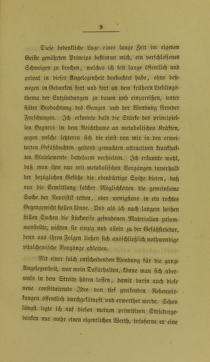 S)ie[e bebenfü(^e Sa^e - eine« lange eigenen ©elfte genäfirten ^rincip^ beftiimnt mic^, ein nerfc^toffene? Scbroeigen §n breiten, nield)e§ ii^ feit lange öffentlid^ nnb prinat in biefer 3lngelegent)eit beoba(^tet l^abe, ol^ne be^= luegen in ©ebanfen fort nnb fort an bein frühem Sieblingg: tliema ber ©ntsünbungen jn bauen nnb ein^nrei^en, unter ftäter öeobad)tung be§ ®ange§ nnb ber SKenbung frember ^orfc^ungen. erfannte balb bie @tnrte beg principiel= len ©egnerä in bem Steicbtfmme an nietabolifc^en 5^räften, gegen welche lebteren fid; bie einft uon mir in ben eriueü terten ©efä^bnd)ten geltenb gemachten attractinen franfl)af= teil S3lntelemente bettelarm oerl)ielten. ^d; erfannte mol)l, ba§ man il^m nur mit metabolifc^en ißorgängen innerl)alb ber ^bejüglic^en ©efä^e bie ebenbürtige ©pi^e bieten, bafe nur bie ©rmittlnng fold;er 3Jtöglid)feiten bie gemeinfame ©ad^e ber 5)tenriftif retten, ober roenigften^ in ein red^te^ ©egengeiüidt)t ftellen fönne. Unb alg icl) nadf) langem l)eiBen füllen ©nd^en bie ftndmeife gefnnbenen 2Jtaterialien jnfanu menftellte, paßten fie einzig nnb allein jn ber ©efä^ftrictur, benn aug il)ren folgen liefen fic^ anSfd^lieBlid^ not^roenbige oitald^emifd;e SSorgnnge ableiten. 9)üt einer fold[) entfdl)eibenben 5föenbimg für bie gan^e SCngelegenlieit, mar mein ^afürfialten, fönne man fid; aber= mal§ in bem ©treite l^ören laffen, bamit barin and^ biefe neue conftitnirenbe ^bee oon tief greifenben 3ftebenrair= fungen öffentlid) burcl)gefämpft nnb erraertliet merbe. ©(i)on langft legte id; auf biefen meinen primitioen ©tricturge= banfen nur mel)r einen eigentlid^en 2öert^, infoferne er eine
