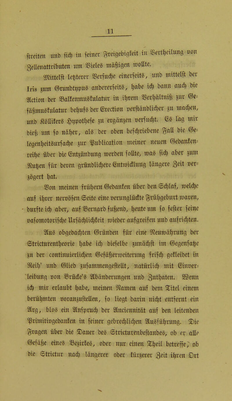 ftreiten unb [id) tu feiner greigebigfeit in S>ert^eilung non 3ettenattril)iiten um SSieleS mäßigen raollte. gjuttelft le|terer 9?erfiict)e eiuerfeitg, iiitb mittelft ber Iris pim ©runbtppug anbererfeits, f)abe id) bann aud) bte Slctiou ber S3alfeumu§!ulatur in ii)rem 3Serl;altni^ jur ©e= fd^muSlulatur bei)uf§ ber ©rectiou uer[tänbli(^^er ju mad)en, unb löttilerS $gpoti)efe ju ergaujen tterfuclit. lag mir bie| um fo näl)er, aU ber oben befdjriebeue ^atl bie ©e^ legeul)eit§urfad)e jiir i^ublication meiner neuen ©ebanfem reil)e über bie ©ntjünbnng merben foEte, roa§ fi(^ aber jum fRuben für beren grünbli(^^ere ©ntraidlung längere 3^11 oer= jögert l)at. 33on meinen frül)em ©ebanlen über ben @(^laf, meli^e auf il^rer neroöfen ©eite eine nerunglüdte §rül)geburt waren, ' burfteid) aber, auf S3ernarb fu^enb, l)euteum fo fefter feine oafomotorifdje Urfä(^Ud;t'eit roieber aufgreifen unb aufrid)ten. Slug obgebatJ^ten ©rünben für eine fReumälirung ber @tricturentl)eorie l^abe i(^ biefelbe junädift im ©egenfa^e i^u ber continuierlid;en ©efä^erraeiterung frifd) getleibet in fReib’ unb ©lieb gufammengeftellt, natürlicb mit ©inner; Reibung non 33rü(fe’g Slbänberungen unb 3^tbaten. Sßenn i(b mir erlaubt habe, meinen fRamen auf bem Slitel einem berühmten noranjufteüen, fo liegt barin ni(^t entfernt ein Strg, blog ein 2lnfpru(^ ber Slnciennität auf ben leitenben ^rimitingebauten in feiner gebred)li(^ben Slugfübrung. ®ie fragen über bie S)auer beg ©tricturenbeftanbeg, ob er alle ©efäbe eineg ^Sejirteg, ober nur einen 5Cbeil betreffe 7 ob bie ©trictur na(b längerer ober tür^erer 3eit ihren Ort