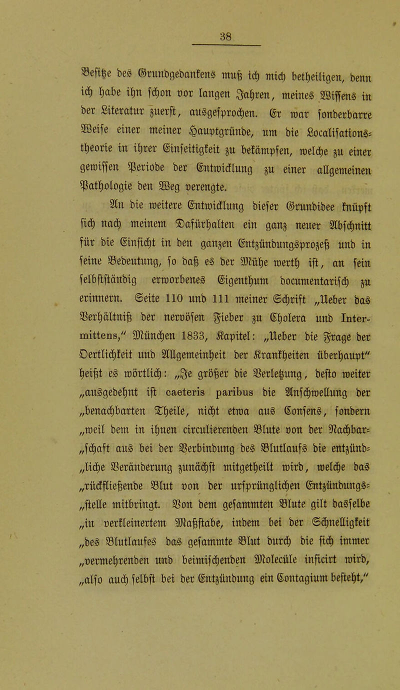 S3efi|e beö ©runbficbanfensj tnufe id) tnicl) bet^eütgen, benn iä) l;abe t^n ^(^^on vor langen ^a^ren, meinet .2Biffen§ in bet Siteratut guerft, auägefpto(^^en. niat fonberbotte SBeife einer meiner ^auptgrünbe, um bie £ocalifation§= t^eorie in i^rer ©infeitigfeit ju beJämpfen, roeicbe gu einer geroiffen ^eriobe ber @ntmidlnng ju einer attgemeinen ^at^ologie ben 2ßeg nerengte. Sin bie weitere ©ntmidlung biefer ©mnbibee fnüpft fic^ nac^ meinem ®afür^alten ein gan§ neuer Slbfd^nitt für bie ©infid^t in ben gangen 6ntgnnbnng0proge| unb in feine S3ebentnng, fo bafe e§ ber SJtülie mertl) ift, an fein felbftftänbig erworbene^ ©igentlmm bocumentarifd^ gu erinnern, ©eite 110 unb 111 meiner ©c^rift „Heber baö SSer^ältni^ ber nernöfen Riebet gu ©t)oIera unb Inter- mittens/' SOtüui^en 1833, Kapitel: „Heber bie f^rage ber Dertlid^teit unb 3lEgemeinl)eit ber ilranf^eiten überl^aupt l^ei^t eg roörtlict): „i^e größer bie SSerle^nng, befto weiter „anggebef)nt ift caeteris paribus bie Slnfd^weEung ber „benad^barten 5Cl)eiIe, ni(^t etwa aug ©onfeng, fonbem „weil bem in il^nen circnlierenben S3lnte non ber StadEibar:: „fd^aft aug bei ber SSerbinbnng beg S3lutlanfg bie entgünb^ „lidtie Sßeränberung gunäd^ft mitgetlieilt wirb, wel(^e bag „rncEEieBenbe SSlut non ber urfprüngli^en ©ntgünbungg; „fteEe mitbringt. SSon bem gefammten S3lute gilt bagfelbe „in nerfleinertem SJtaBftobe, inbem bei ber ©d^neEigfeit „beg SSlutlanfeg bag gefammte S3lnt burd^ bie fidb immer „oermel)renben unb beimifd^enben SEolecüle inficirt wirb, „alfo aud^ felbft bei ber ©ntgünbung ein ©ontagium befielet,