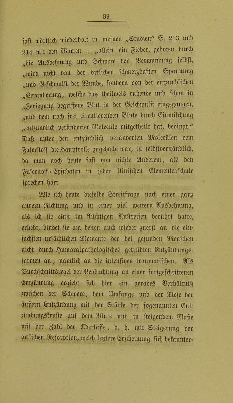 faft lüörtlid) loieber’^olt in meinen ,,©tnbien ©. 213 unb 214 mit ben SBorten — ,,allein ein Riebet, geboten bnt(^b ,,bie 31uSbe|nnng unb S(^raere ber Sßerraunbnng felbft, „wirb nidjt oon ber örtlid;en fd;mer§^aften ©pannnng ,,nnb ©efc^mnlft ber Sßnnbe, fonbern oon ber entgünblic^en „SSeränberung, loeldje ba§ t^eilioeil ru^cnbe unb f(^^ou in v3erfe|ung begriffene Slut in ber ©efc^raulft eingegangen, „unb bem nod^ frei circulierenben S3Inte burd^ ©inmifdimng „entjünbli^ oeränberter SWoIecxUe mitgetljeilt ^at, bebingt. ®ab unter ben entgünblidi) oeränberten 9JtoIecüIen bem f^aferftoff bie Hauptrolle jugebac^t mar, ift felbftoerftänblid^, ba man nodb t)ente faft oon nidi)tg 31nberem, al§ ben ^aferftoff = ®pfubaten in ieber tlinifd)en ®lementarfd)nle fpre(i)en t)ört. SBie fid; b^ide biefelbe 6treitfrage nadb einer gan§ anbern 9lid()tnng unb in einer oiel roeitern 2tu^be^nnng, alg i(^ fie einft im flüdffigen Slnftreifen berüt)rt f)atte, erl;ebt, binbet fie am beften and) roieber jnerft an bie ein^ fad^ften urfäd;lid)en Sltomente ber bei gefnnben JItenfdjen nid)t burdb Hni^^oi^ti^Pf'tl)oIogif(^e^ getrübten @ntjünbnng§i formen an, nämlid) an bie intenfioen tranmatifdt)en. 2ll§ ®urdt)f(^nittSregel ber S3eobad;tnng an einer fortgefd^rittenen ®nt§ünbung ergiebt fid^ l)ier ein gerabeg SSertinltniff Sioifd)en ber @d)mere, bem Umfange unb ber S^iefe ber äuffern ©ntjünbung mit ber 6tärfe ber fogenannten @nt= jünbunggfrufte auf bem 33lute unb in fteigenbem 3Jtaffe mit ber ber Slberläffe, b. t). mit ©teigerung ber örtlicben Sieforption, meid) le^tere (grfdbeinung fid) befannter^