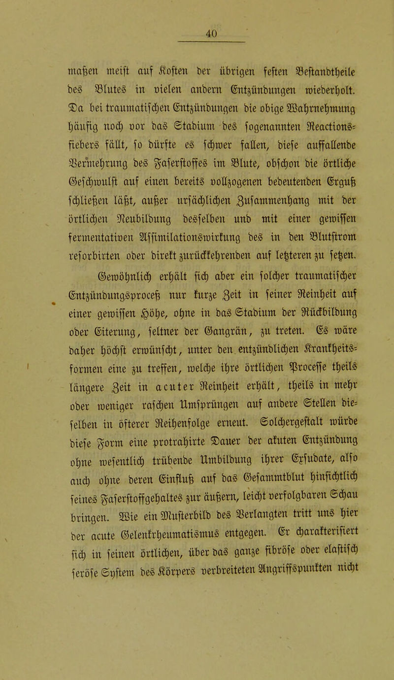 tna|en meift auf Ä'often ber übrigen feften §8eftanbtt)cüc be§ SBIuteS in uiclen anbern ®ntgünbungen roieberfiolt. hei traumatifd)en (Sntjünbungen bie obige 2Bai)rnel)mung l;äufig no(^ oor ba§ ©tabium be§ fogenannten 9leaction§; fiebert fällt, fo bürfte e§ fi^toer fatten, biefe auffaüenbe SBertuelirung be§ f^aferftoffes im §8lute, obf(i^on bie örtli(J^e ©efdnoulft auf einen bereits oolljogenen bebeutenben ©rgufe f(^)lie^en lä^t, aufeer urfä(^^li(^ben 3ufnmmenl)ang mit ber örtli^ien 9ieubilbung beSfelben unb mit einer gemiffen fermentatioen SlffimilationSmirfung beS in ben SSlutftrom reforbirten ober birett jurüdfe’^renben auf le|teren ju fe|en. ©eroö^nlid^ erhält fi(^ aber ein folc^er traumatifcJ^er ©ntjünbungSproce^ nur hirje f^^er fÄeinlieit auf einer gemiffen ^ö^e, o^ne in baS Stabium ber fftüdbilbung ober Eiterung, feltner ber ©angrän, ju treten. @S märe bal)er pi^ft erroünf(^t, unter ben cntjünbli(^en ^ran!pits= formen eine §u treffen, roe^e ipe örtlii^en 5ßroceffe tpilS längere in acuter fReinpit erplt, tpilS in mep' ober roeniger rafd)en Umfprüngen auf anbere ©teEen bie= felben in öfterer 3fieipnfolge erneut. ©old)ergeftalt mürbe biefe ^orm eine protraprte ®auer ber atuten ©ntjünbung ope mefentli^ trübenbe Umbilbung iper ©yfubate, alfo auch ül)ne beren ©influfe auf baS ©efammtblut pnfi(^btIicf) feines gaferftoffgeplteS §ur äupm, lei(^t oerfolgbaren ©(i^au bringen. 2öie ein 5ötufterbilb beS SSerlangten tritt uns per ber acute ©elenfrpumatiSmuS entgegen. ®r cbarafterifiert fi(^ in feinen örtlii^en, über baS ganje fibröfe ober elaftifd) feröfe ©i)ftem beS Körpers rerbreiteten SlngriffSpunften nidbt