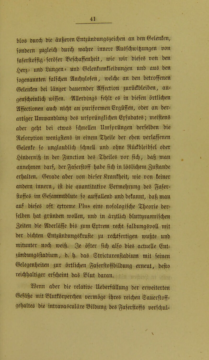 bloä öutd) bte öuBereti @ntsünbimg§§eic^en an ben ©etenfen, fonbern jugleic^ hutä) roa^re innere 2ln§f(^n)i^ungen ron faferftoffig'feröfer 58efc^affen^eit, rote lüir biefeg non ben ^ergs unb Snngen= nnb ©elenfnmfleibnngen unb au§ ben iogenannten falfd^en Sln^^lofen, roeli^^e an ben betroffenen ©elenfen bei länger bauernber Slffection jurüdbleiben, au^ genfdt)einlic^ toiffen. SltterbingS fel)lt e§ in biefen örtli(^^en Slffectionen au(Jb nic^t an puriformen ©rgüffen, ober an ber= artiger Ummanblung be§ nrfprüngli(^ben ©pfubateS; meifteng aber gellt bei etwas f(^nellen Umfprüngen berfelben bie Sleforption wenigftenS in einem ^tieile ber eben nerlaffenen ©elenfe fo unglanblidi fc^nell unb oline ^flücfbleibfel ober ^inberni^ in ber f^nnction beS 5CboileS nor fi(^^, ba^ man annelimen barf, ber ^aferftoff liabe fi(^ in löSlidiem 3nftanbe erlialten. ©erabe aber oon biefer ^ranflieit, wie non feiner anbern innern, ift bie quantitatine SSermel^rung beS ^afer^ ftoffeS iw ©efammtblute fo anffattenb nnb befannt, ba§ man auf biefeS oft eptreme Plus eine nofologif(^e Stlieorie ber= felben l;at grünben wollen, nnb in är;%tli(^ bluttprannif($en 3eiten bie Slberläffe bis jum ©ptrem red^t falbungSnott mit ber bid)ten ®nt§ünbnngSfrufte ju red^tfertigen wufete unb mitunter nod) wei^ 3e öfter fid^ alfo bieS actuelle ©nt^ jünbungSftabium, b. baS ©tricturenftabinm mit feinen ©elegenl)eiten gur örtlid;en gaferftoffbilbung erneut, befto rei^lialtiger erfd^eint baS S3Int baran. aöenn aber bie relatioe Ueberfnllnng ber erweiterten ©efäfee mit 33Intförperd^en oermöge il^res reid^en ©auerftoff; gelialtes bie intraoaSculäre Silbung bes f^aferftoffs oerfd^uP \