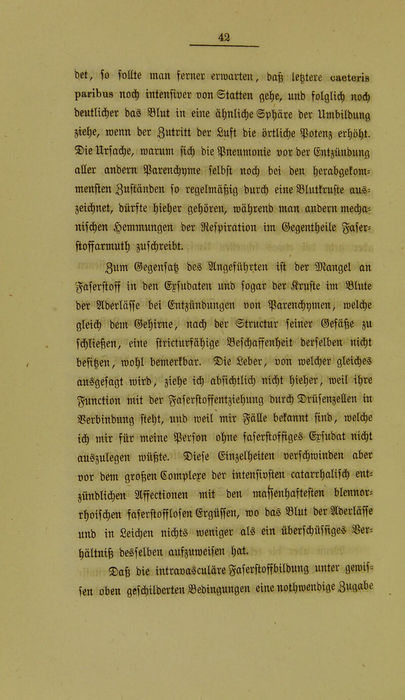 bet, yo fottte man ferner erraarten, ba^ le|tere caeteris paribus nod) intenfirer ron ©tatten gefie, unb nod) beutlidier baä SSIut in eine ätinlid^e ©ppre ber Umbilbung Siei)e, wenn ber 3utritt ber Suft bie örtlid)e ^otenj eri)öl^t. ®ie Urfad^e, raaruni fid) bie ißneumonie nor ber (Sntpnbung atter anbern i|iaren(^pme felbft nod; bei ben tierabgefom: menften gnftänben fo regelmäßig burcß eine SSlutlrnfte jeid^net, bürfte ßießer gehören, roäßrenb man anbern media= nifd)en Hemmungen ber 9tefpiration im ©egentßeile f^afer- ftoffarmutl) jnf(^reibt. 3nm ©egenfaß beg Slngefülirten ift ber SJlangel an ^j^aferftoff in ben ©pfubaten unb fogar ber Ärufte im Slute ber Slberläffe bei ©ntjünbungen non ißarendlipmen, roeld^e gleict) bem ©eßirne, nadß ber ©tructur feiner ©efäße ju fc^Iießen, eine ftricturfäßige 35ef(^affenl)eit berfelben ni(ßt befißen, rooßl bemerlbar. ®ie Seber, uon raelcßer gleidt)e§ au^gefagt toirb, sieße icß abficßtlicß nid^t ßießer, weil ißre Function mit ber gaferftoffentsießung biirdß ©rilfengetten in ißerbinbung fteßt, unb meil mir f^ätte befannt finb, roeld[)e idt) mir für meine ^erfon oßne faferftoffigeS ©pfubat nidßt augjulegen müßte. ®iefe ©injelßeiten nerfdtiroinben aber oor bem großen ©ompleye ber intenfioften catarrßalifd) ent-- jünblid^en Slffectionen mit ben maffenßafteften blennor* rßoifcßen faferftofflofen ©rgüffen, roo ba0 S3lut ber Slberläffe unb in Seii^en nidßt§ meniger al§ ein überfd^üffige^ SSer« ßältniß berfelben auf§umeifen ßat. ®aß bie intraoa^culäre ^aferftoffbilbung unter geroif= fen oben gcfdßilberten 33ebinguugen eine notßmenbige Bugabe