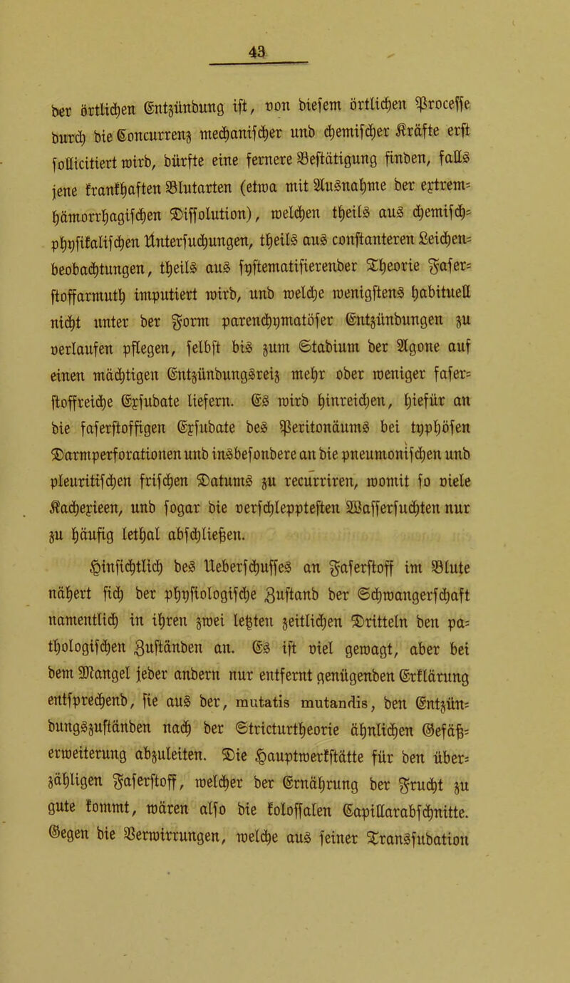 ber örtlid^en entgünbung ift, wn btefem örtlichen ^roceffe burc^ bie goncurreng medianifc^er unb c^emifii^er Kräfte erft fotticitiert toitb, bürfte eine fernere 93eftätigung finben, fatt^ jene franftiaften S3lutarten (etwa mit 3lugnat)me ber eytrem= ^ämorr^agifci^en ©iffolution), meieren tt)eilg aug d^emifd^= pl^^fifalifc^en llnterfnc^ungen, ttieil^ au^ conftanteren Seic^em beobad^tungen, t^eil§ au§ f^ftematifierenber %i)eoxk ^afer= ftoffarmutl) impntiert mirb, unb roeld^e roenigften^ (labituett nic^t unter ber gorm parend)gmatöfer ©ntgünbnngen ju »erlaufen pflegen, felbft bi^ jnm ©tabinm ber Slgone auf einen mäefitigen entjünbung^reij mel)r ober weniger fafer= ftoffreid^e ©pfnbate liefern. wirb l)inreid;en, l;iefür an bie faferftoffigen ©pfubate be^ ^eritonäumä bei tppl)öfen ®armperforationen unb in^befonbere an bie pneumonifd^en unb pleuritif(^en frifc^en ®atuni^ §u recurriren, womit fo oiele ^adt)epieen, unb fogar bie oerf(^leppteften Söafferfnetten nur §u pufig letpl abfdt)lie|en. .^infid^tlid) be^ Ueberfdt)uffeS an ^aferftoff im 58tute näprt fid) ber ppfiologifd)e 3uftanb ber ©d^wangerfd^aft namentlich in ihren gwei lebten geitlidhen dritteln ben pa= tl)ologifdt)en ^uftanben an. ift oiel gewagt, aber bei bem 5D?angel feber anbern nur entfernt genügenben ©rllärung entfprechenb, fie aus ber, rautatis mutandis, ben ©ntgüm bungSguftänben nadh ber @tricturtf)eorie ähnlidhen ©efäB= erweiterung abguleiten. ®ie ^auptwerfftätte für ben über^ gäliligen f^aferftoff, weld^er ber Ernährung ber gu gute tommt, wären alfo bie foloffalen eapiüarabfdhnitte. ©egen bie 5ßerwirrungen, weldtie aus feiner ^ransfnbation