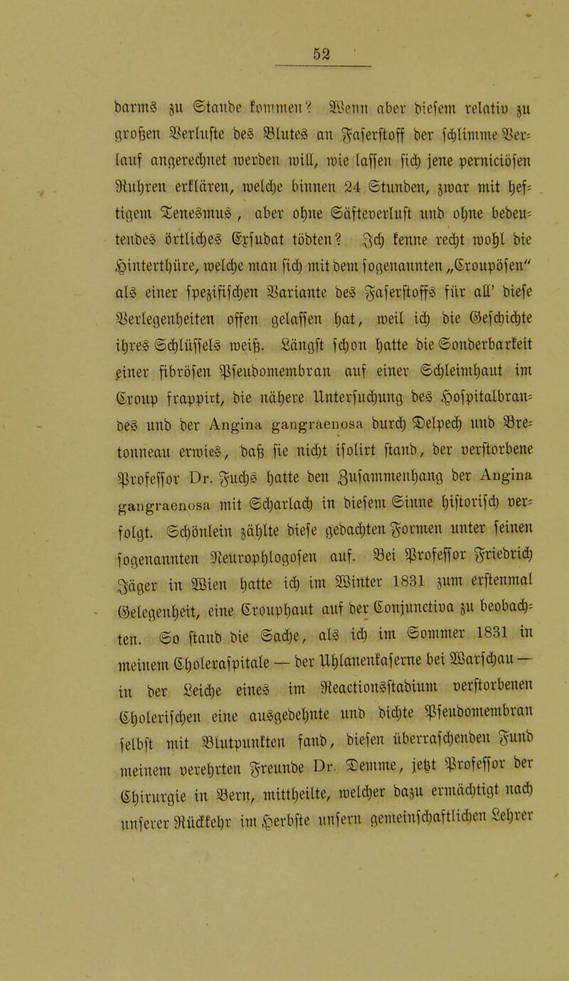 barm§ §u ©taube fotiniieii“^ 2ßerm aber biefem relatiu ju (jro^en SSerUifte be§ 58Iuteä an ^aferftoff ber fd)Iimme SSei’f (auf anqerec^net raerbeu n)i(l, tnie (affen f^(^^ jene pernictöfen Stuften erklären, melc^e binnen 24 ©tunben, par mit l^ef= N tigern 5£ene§mn§, aber o()ne ©äftenerluft nnb o()ne bebeu= I tenbeä örtlict)e§ %fubat tobten? Qd) fenne rec^t mo^l bie .^intert()iire, mel(^e mon fic^ mit bem fogenannten „©roupöfen al§ einer fpe§ififd)en 58ariante beg ^’aferftoff^ für att’ biefe S^erlegentieiten offen gelaffen ()at, weil id) bie ©efdi^<^^(ß il^reg ©c^lüffelg roei^. Sängft fc^on ()atte bie ©onberbarEeit ^iner fibröfen ifjfeubomembran auf einer ©(^leim()aut im ©ronp frappirt, bie nähere IXnterfuchung be§ ^ofpitalbram be§ unb ber Angina gangraenosa bur(^ ®elpe(^ Ullb S3res tonnean erroie^, bah fie nicht ifolirt ftanb, ber nerftorbene if^rofeffor Dr. guc()§ hatte ben 3ufammenhang ber Angina gangraenosa mit ©(iharlach in biefem ©inne hiftorifd) oer^ folgt, ©chönlein phlte biefe gebachten formen unter feinen fogenannten 9fieiirophlogofen auf. 33ei ifirofeffor f^riebri^ 3äger in 2Bien hatte x6) im Sßinter 1831 pm erftenmal (Gelegenheit, eine ©rouphaut auf ber ©onjunctina ju beobai^^ ten. ©0 ftanb bie ©a(he, aU i^ im ©ommer 1831 in meinem ©holerafpitale — ber Uhlanentaferne bei 2ßarfchau — in ber Seiche eineg im fReactiongftabium uerftorbenen (Sholerifchen eine auggebehnte unb bichte ipfeubomembran felbft mit §8iutpun£ten fanb, biefen überrafchenben gunb meinem uerehrten f^reunbe Dr. ©emnie, jeht ißrofeffor ber (Shivurgie in S3ern, mittheilte, luelcher bap ermädjtigt nad) unferer 9iücftel)r im^erbfte unfern gemeinfchaftli(i)en Seljiei