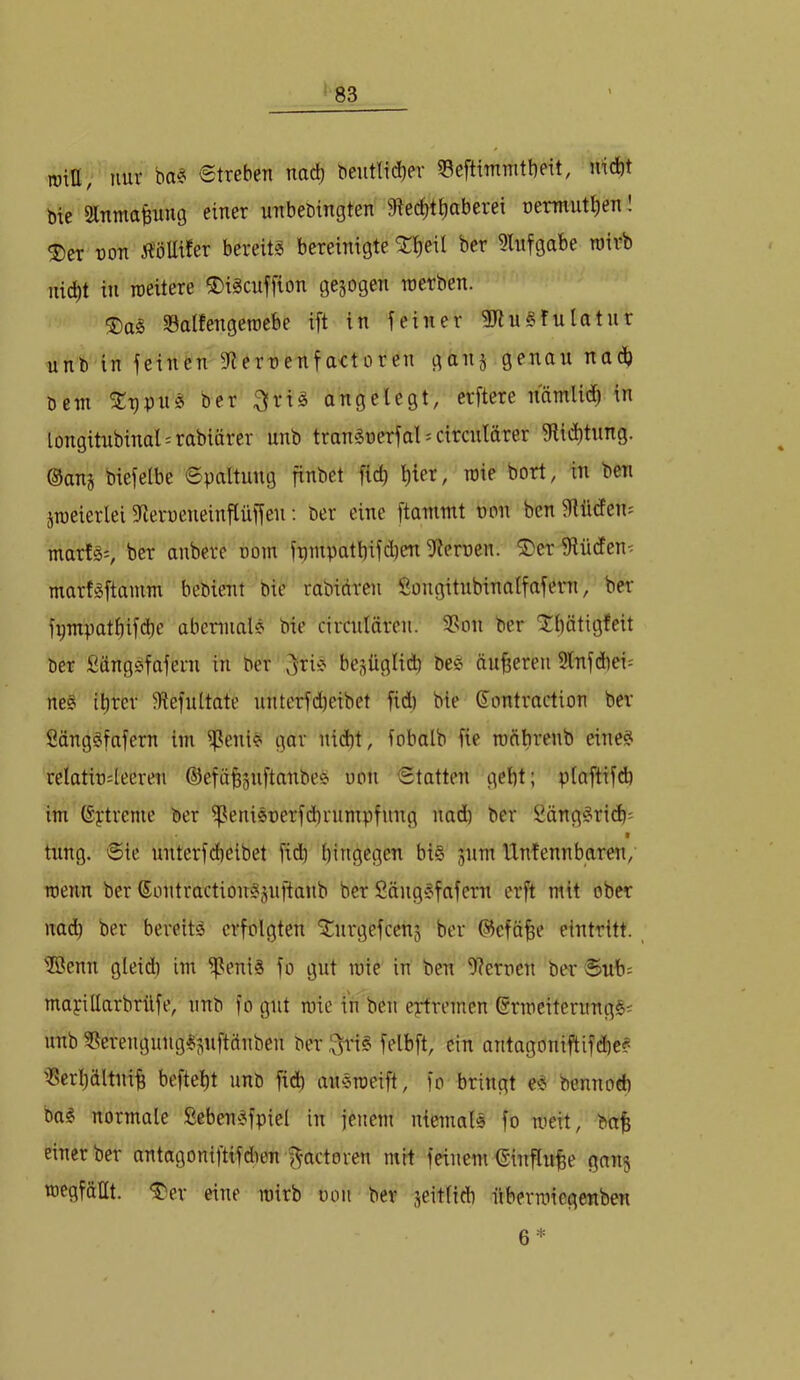 m\U, nur ba? etreben nach beutlid)er 53eftimnitbeit, md)t bie Slnmafeimg einer unbebingten 9iec^t^aberei oermut^en! ^er üon 5?öUtfer bereits bereinigte ^^eit bcr 9lnfgabe roirb nid)t in roeitere S)iScnffion gezogen roerben. ®aS Salfengeniebe ift in feiner HJtuSfulatnr unb in feinen fRernenfactoren ganj genau nad) bem %x)pnci ber ^[riS angelegt, erftere namlid) in longitnbinal = rabiörer unb tranSnerfal^circnlärer fJtiii^tnng. ®anj biefelbe 6paltung finbet fid) l)ier, toie bort, in ben jmeierlei SRerueneinftüffen; ber eine ftammt oon ben fRüden: marlSi, ber anbere uom fnnipatbifdien iRernen. ®er fRüden- marfSftamm bebient bie rabidreu Songitubinalfafern, ber fi;mpatf)ifd}e abcnnalS bie circuläreu. 3son ber “Jbätigfeit ber SdngSfafern in ber ^i^iS be;^üglid) beS duneren Slnfcbei^ neS il)rer ^Refultate unterfd)eibet fid) bie Sontraction ber SdngSfafern im iReniS gar nidbt, fobalb fie rodbrenb eines relatiü4eereii ©efä^gnftanbes uon €tatten gebt; plaftifd) im ©ytreme ber ißeniSüerfdbrumpfung nad) ber SdngSrid); I tung. @ie unterfd)eibet fid) hingegen bis jnm IXnfennbaren, roenn ber ©ontractionSjuftanb ber SängSfafcm erft mit ober nad) ber bereits erfolgten 'iCurgefcenj ber ©eföbe eintritt. iffienn gleid) im if^eniS fo gut toie in ben OXernen ber Sub; mapillarbrilfe, unb fo gut mie in ben eptremen (SrmeiterungSi nnb 3^erengungSjiuftänben ber :j^iS felbft, ein antagoniftifd)eS ißerbältnib beftebt unb fid) auSroeift, fo bringt eS bennod) baS normale ßebenSfpiel in jenem niemals fo meit, bab einer ber antagoniftifd)en f^actoren mit feinem ßinflube gnnj roegfäUt. <^er eine )t)irb ooii ber seitlich übermiegenben 6*