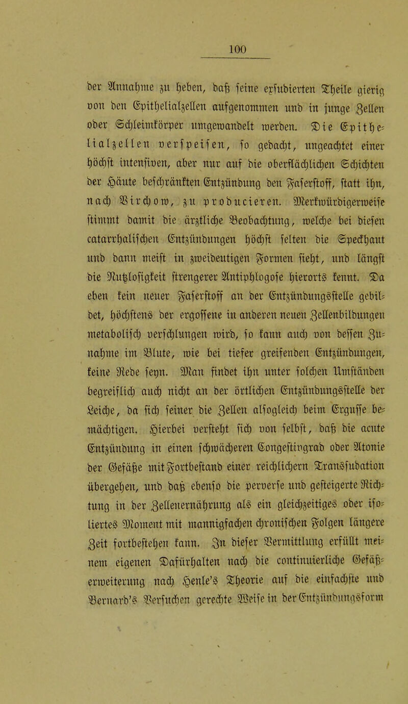 bei- Sliniabme gu ^eben, bafe feitie eyfubierten SC^eile fltertc\ Don bcn epitlieUaljellen aufgenomtnen unb in iimge 3eUeti ober ©djleimförper umgeraanbelt raerben. 5Dte ©pitl^c: lialsellen oerfpeifen, fo gebad)t, nngeacbtet einer ^öd)ft intenfioen, aber nur auf bie oberfläd;lic|en ©d)i(^ten bcr ^änte befdjränften ©ntpnbung ben f^aferftoff, [tatt ii)u, nac^ 3Sird)ou), ju probncieren. 3Jierfioürbigern)eifc ftimmt bamit bie ärjtlidie ^öeobaditung, roeld^e bei biefen catarr^alif($en (Entsnnbungen l)öd)ft feiten bie ©ped^ant nnb bann meift in jTOeibeutigen formen fielet, iinb längft bie 3^u^lofig!eit ftrengerer Stntipl)logofe l)ierortg fennt. ®a eben fein neuer ^aferftoff an ber 6ntgnnbung§fteHe gebil^ bet, t)Ödjften§ ber ergoffene in anberen neuen 3eIIenbilbungen metabolif(^) oerfd)Iungen roirb, fo fann and; ron beffen 3«' nal)me im 33lute, roie bei tiefer greifenben ©ntpnbungen, feine 9iebe fepn. 9Jtan finbet i^n unter fol(i^en tlmftänben begreiflii^ aud) nic^t an ber örtlichen ©ntjünbunggftelle ber Seiche, ba fi^ feiner bie 3etten alfoglei(^ beim ©rguffe be; mäd)tigen. hierbei oerftel)t ficb oon felbft, bab bie acute ©ntpnbung in einen fc^mäd)eren Songeftiugrab ober Sltonie ber ©efäbe mit ^ortbeftanb einer rei(^lid^ern ^ranSfubation übergeben, unb bap ebenfo bie pemerfe unb gefteigerte 9lid); tung in ber 3ellenernäf)rung al§ ein gteidijeitigeg ober ifo= lierteg 9)toment mit mannigfa^en c^ronifd)en folgen längere 3eit fortbeftelien fann. 3n biefer S3ermittluug erfüUt mei= nem eigenen ©afürlialten nad; bie continuierli^e ®efäb= eriueiterung nad) ^enle’S 2t)eorie auf bie einfadjfte unb Vernarb’« ^erfucben gerechte Sßeifein berCSntsünbimg^form