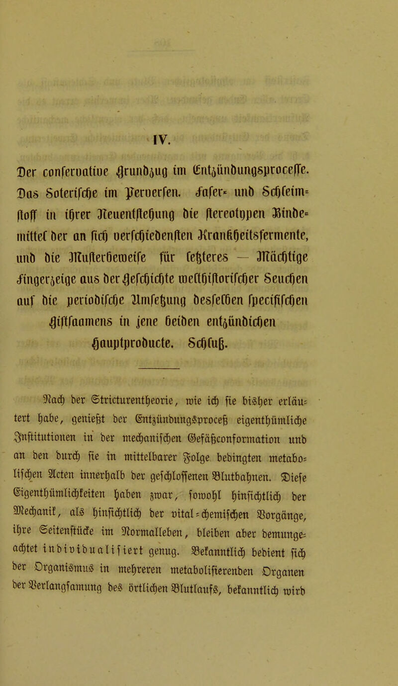 \y. Der conferotttiue ^runÖ5uo im (gnt5ÜnÖunQsproce|Te. Das SoterifcOe im ^reroerfen. d^arer* uiib 8c0feim= ItolT in i^rer JTeucntltcOung Öie ftereotopen ;Binbe= mitteC ber an ficO oerfcOiebcn|ten J{rttnfe0eit8fermentc, unb bie 3Kufter6eraei|'e für festeres — 3Häc0tige tfinger5eige aus ber^efcOicOte raeftOi|torifcOer SeucOen auf bie periobifcfje Umfc^ung besfeföen fpecififcOen ^iftfaamens in jene öeiben ent^ünbicücn ^auptprobucte. 5c0fuß. 9iad) ber ©tricturent^eorie, roie iä) fie bi^l)er erldu^ tert l^abe, geniest ber ©ntjünbungSproceB eigent^ümlid)e 3fnftitutiouen in ber mecbttnif(^en ©efäfeconformation unb an ben tuxö) fie in mittelbarer ^olge bebingten metabo: lif(^|en Hcten innerlialb ber gef(^^Ioffenen S8Iutbal)nen. ®iefe eigent^ümlid^feiten ^laben sroar, foraop f)infid)tlic^ ber 9Jle(^anif, als |infi(5^tli(^ ber nitaU c^^emifdien SSorgänge, il)re ©eitenftücfe im 9^ormaIleben, bleiben aber bemunge; achtet inbiüibualifiert genug. 58efanntlid) bebient fidb ber Drganigmii^ in mehreren metabolifierenben Organen berMangfamung be§ örtlid)en «ölutlanfg, befanntli^ mirb