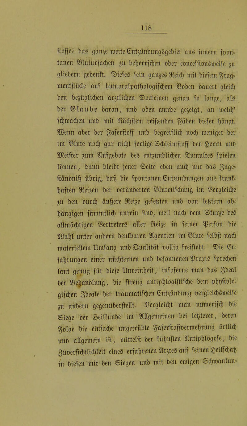 ftoffe^ ba# ganje weite ©ntgünbimgSgebiet au§ iimern fpoti= tauen S3Intnrfnd)en p het)errfd)en ober conceffion^weife ju gliebern gebenft. ®iefe§ fein ganjeg fReic^ mit biefeni f^rag^ mentftiide auf ^)nmora^pat^)0^ogif(^^em S3oben bauert gleid) ben bepglid)en ärjtlidien ©octrinen genau fo lange, als ber ®lanbe baran, imb oben ronrbe gezeigt, an roel(^’ fdjmad)en nnb mit fHä(^ftem rei^enben f^äben biefer bängt. 2Benn aber ber f^aferftoff nnb begreifliib noch weniger ber im 53lute nod) gar nid)t fertige ©i^leimftoff ben $errn nnb 3Jleifter pm 2lnfgebote beS entpnbli(^en StumulteS fpielen fönnen, bann bleibt jener ©eite eben amb nur baS ftcinbnib übrig, ba| bie fpontanen ©ntjünbungen aus franf^ haften fiteigen ber neränberten Slntmifcbnng im 33erglei(be ju ben burd) ändere fReige gefegten nnb non leptem ab= hängigen fömmtlich unrein finb, weil na^h bem ©turge beS attmä(htigen SSertreterS aller Steige in feiner ffterfon bie SBaht unter anbern benfbaren Slgentien im SBlute felbft nad) materiellem Umfang nnb Qualität nöllig freifteht. ©ie ®r= fahrungen einer nü(bternen unb befonnenen i^rapis fprethen laut genug für biefe Unreinheit, infoferne man baS Sbeal ber IBehanblung, bie ftreng antiphlogiftifche bem phpfiolo= gifchen i^beale ber traumatifdien ©ntgünbung nergleid)§meife gu anbern gegenüberftellt. fßergleid)t man numerifd) bie ©iege ber ^eilfunbe im Siagemeinen bei lepterer, bereu f^olge bie einfadje ungetrübte f^aferftoffnermehrung örtlid) ifnb attgemein ift, mittelft ber tüpuften Slntipplogofe, bie 3unerfichtlichfeit eines erfahrenen SlrgteS auf feinen <Qeilfd)ap in biefen mit ben ©iegen nnb mit ben ewigen ©d)wanfun'-