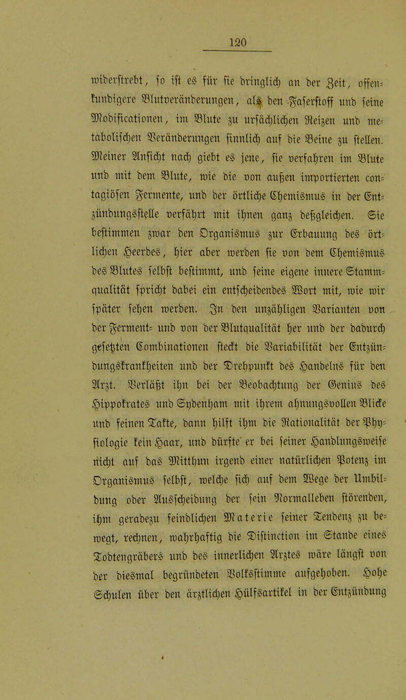 TOiberftrebt, fo ift e§ für fie bringlid^ an ber 3eit, offene hmbigcre SBhitnernnberungen, aU ben f aferftoff unb feine SJiobificationen, ini 58lnte ju nrfäd)Iic^en ffteijen unb nie= tabolif(ben S3eränberungen finnli(^ auf bie Seine §u ftellen. giieiner 2lnfid)t nad) giebt e§ jene, fie nerfat)ren im Stute unb mit bem Stute, mie bie non au^en importierten con; tagiöfen Fermente, unb ber örttic^^e ßtiemiSmug in ber ®nt= günbung§ft?tte nerfälirt mit it)nen gan§ be^gteidien. ©ie beftimmen §raar ben 0rgani§mu§ jur ©rbauung be§ ört= tid)en §eerbe§, t)ier aber werben fie non bem ®t)emi§mu§ be§ Stuteg fetbft beftimmt, unb feine eigene innere ©tamm= quatität fprii^t babei ein entfi^eibenbeS Sßort mit, mie mir fpäter fet)en werben. 3n ben ungäl^tigen Sarianten non ber Ferment; unb non ber Stutquatität t)er unb ber baburi^ gefegten Kombinationen ftedt bie Sariabitität ber ®nt§ün= bunggfranft)eiten unb ber ®ret)punft be§ §anbeln§ für ben 2trst. Sertö^t i^n bei ber Seobad)tung ber ©eniug be§ §ippofrote§ unb ©pbent)am mit i^rem at)nunggnolten Stide unb feinen ^afte, bann t)itft ü^m bie Sationatität ber fiotogie fein §aar, unb bürfte’ er bei feiner §anbtung§weife riid)t auf ba§ SJHttbun irgenb einer natürti(Jben if^otenj im Organismus fetbft, wetd)e fid) auf bem SBege ber Umbit; bung ober 2tuSfd)eibnng ber fein 9iormatleben ftörenben, it)m gerabeju feinbtid)en Stiaterie feiner 2!enbenj ju be- wegt, red)nen, wat)rl^aftig bie SDiftinction im ©tanbe einec> 2:obtengräberS unb beS innerti(i^en Str^teS wäre längft non ber bieSmat begrünbeten SoIfSftimme aufget;oben. ^ot)e ©d)uten über ben ärjttid)en ^ülfSartitet in ber Kntjünbung