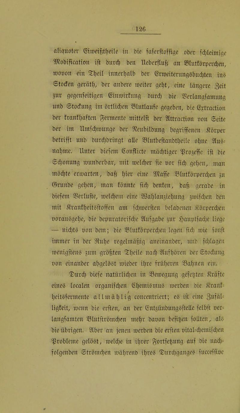 aliquoter Gin)ei^t£)eile in bie faferftoffiqe ober fd)teimiqe 9Jtobification ift burd) ben lleberflu^ an SSlntförpercben, rooüon ein SE^eil innerhalb ber ®rroeiternnq§bud)ten ins Stotfen gerate, ber anbere meiter gebt, eine längere 3eit jur gegenfeitigen ©inmirtnng burd) bie 5ßerlangfamnng nnb ©tocfnng im örtli(ben 35lntlaufe gegeben, bie ©ytraction ✓ ber franf'baften Fermente mittelft ber 3lttraction non Seite ber im Umfcbrannge ber ^lienbilbung begriffenen Körper betrifft nnb bnrd)bringt atte Slntbeftanbtl)eile obne 2lnS= nal)me. Unter biefem ®onflicte mächtiger i^roseffe ift bie Schonung mnnberbar, mit roelcber fie nor fid) geben, man möchte erinarten, bah eine 9Jiaffe 93lntförperd)en p ©runbe geben, man tonnte fid) benten, bah gerabe in biefem ®erlufte, melcbem eine 3Bal)lani^iebung gii)ifd)en ben mit ^ranfbeit§ftoffen am fd)roerften belabenen ilörperd)eu üoran^gebe, bie bepuratorifcbe Slnfgabe ^nr öanptfad)e liege — nid)t§ non bem; bie 33lntförperd)eu legen fid) mie fonft immer in ber 9lnbe regelmäßig aneinanber, nnb fd)lagen raenigfteug 511m größten S^beile nach Slnfbören ber Stodiing non einanber abgelöst roieber ißre früheren 93abnen ein. ®nr(^ biefe natnrlid)en in Seinegnng gefeßten 5?räftc eines localen organifcben Sb^niiSmuS merben bie itranf; beitSfermente allmäl)lig concentriert; eS ift eine ligfeit, roenn bie erften, an ber @nt§nnbnngSftetle felbft ner^ langfamten 53lntftrömd)en mehr banon befißen follten, als bie übrigen. Slber an jenen merben bie erften nital=d)emifd)en ^Probleme gelöst, raeld)e in ißrer f^^ortfeßnng auf bie nad): foigenben Strömd)en mährenb ihres ®nrd)gangeS fncceffine