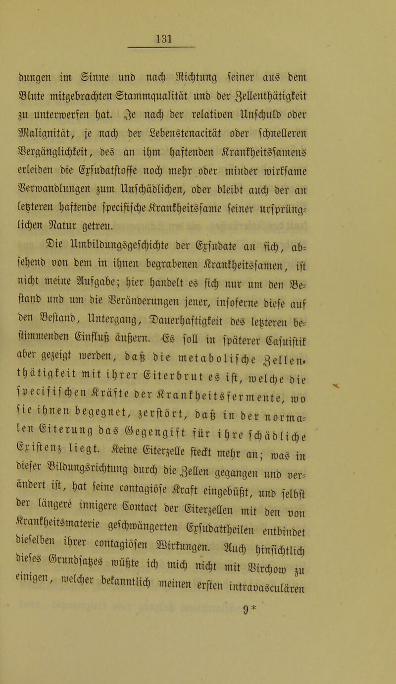 bimgen im (Sinne unb nn(^ Stid^tung feiner auä bem Slnte mitgebrad^ten Stammqualität unb ber ^ßttent^ätigfeit gu nnterroerfen ^at. ^e nad; ber relatinen Unfd^ulb ober ibtalignität, je nad^ ber Seben§tenacität ober fd^netteren 33ergänglid^feit, be§ an it)m ^aftenben Äranfl^eit§famen§ erleiben bie ©yfubatftoffe no(^ mel^r ober minber roitffame 3?erraanblnngen gum Unfd^äblid^en, ober bleibt audb ber an Ie|teren t)aftenbe fpecififd^e Äranflieit^fame feiner urfprüng; lid^en iRatur getreu. S)ie Umbilbung§gef^ic|te ber ©pfubate an fiel), ab= felienb oon bem in ilinen begrabenen Äranfl)eitgfamen, ift nid)t meine Slnfgabe; t)ier bonbeit e§ fidb nur um ben 58e^ ftanb unb um bie SSeränberungen jener, infoferne biefe auf ben ©eftanb, Untergang, 3)auerbaftigfeit beg lepteren be= ftimmenben @influb äußern. (S§ fott in fpäterer ©afuiftif aber gegeigt luerben, ba§ bie metabolifebe gellen, tbötigfeit mit ihrer ©iterbrut e^ ift, melcbe bie fpecififeben .^röfte ber Äranfbeit^fermente, mo fie ihnen begegnet, gerftört, ba§ in ber norma. len Eiterung ba§ ©egengift für ihre fd)äblicbe ©pifteng liegt. Heine ©itergelle ftedt mehr an; mag i„ biefer «ilbung^ricbtung bureb bie 3eüen gegangen unb ner. ünbert ift, bat feine contagiöfe Hraft eingebüBt, unb felbft ber längere innigere ©ontact ber ©itergeUen mit ben non Ä'ranfbeitgmaterie gefcbinängerten ©pfubattbeilen entbinbet btefelben ihrer contagiöfen Söirfungen. Slueb btnMtlid, mefe^ ©rnnbfabe^ tnüBte ich mich ni^t mit «irebom gu emtgen, loelcber befanntli^ meinen erften intrana^culären 9*