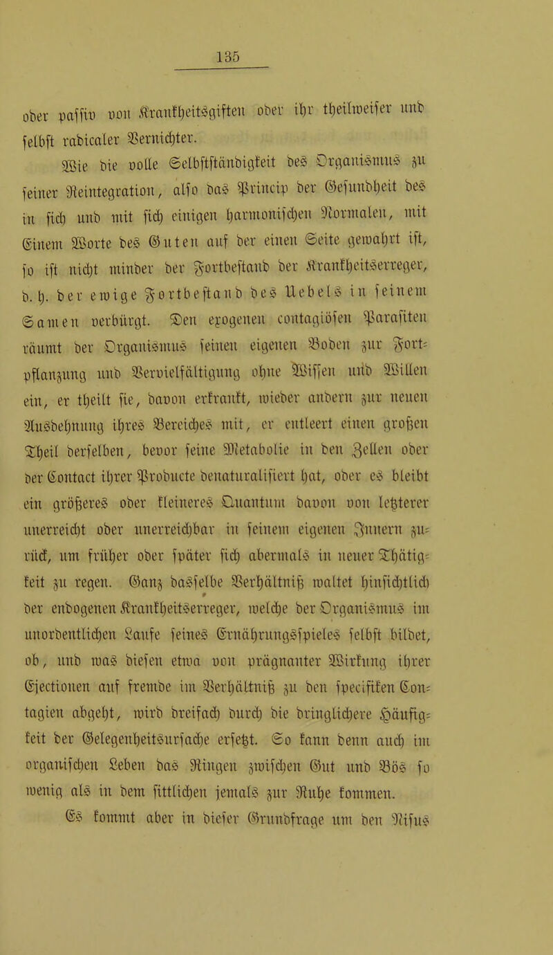 ober paffüi von .flrantbett^c(iften ober ilir tt)eihr)eifer imb felbft rabicaler ^Sernic^ter. 9Bie bie üoUe ©etbftftänbigteit be§ Orgauiömuö feiner ^Reintegration, alfo ba§ ffSrincip ber ©efnnbbeit bee in fid) unb mit fic^ einigen l;armonifd)en Siorinalen, mit einem SBorte be§ ©nten auf ber einen ©eite gemat)rt ift, fo ift nidjt minber ber ^ortbeftanb ber Äranf^eit^erreger, b. b. ber einige gortbeftanb beg Uebel^3 in feinem ©amen oerbürgt. ®en exogenen contagiöfen iparafiten räumt ber Drganismn^ feinen eigenen Söoben jnr ^'ort= pflangung unb SSeruielfältignng ohne Sßiffen uiib SBiUen ein, er tbeilt fie, banon ertranft, loieber anbern gut neuen 3lngbebnnng ihres SfereicbeS mit, er entleert einen großen 2:beil berfelben, benor feine Slietabolie in ben 3'^den ober äer (Sontact ihrer i]ßrobncte benaturalifiert l)nt, ober eS bleibt ein größeres ober tleinereS Clnantnm banon non lebterer unerreicht ober nnerreid)bar in feinem eigenen ^u^ rnd, um früher ober fpäter fidh abermals in neuer SThätigs feit §n regen. ©an§ baSfelbe SSerhältnib maltet hiitfid)tlidi 0 ber enbogenen UranfheitSerreger, meli^e ber Organismus im nnorbentli(^en ^anfe feines ©rnährungSfpieleS felbft hübet, ob, nnb maS biefen etma non prägnanter SBirfnng ihrer ©fectionen auf frembe im SSerhältnib ju ben fpecififen Soix; tagien abgeht, rcirb breifad) burih bie bringlid)ere ^äufig^ feit ber ®elegenheitSurfad)e erfebt. ©o fann benn and) im orgamfct)en Seben baS fRingen sroifd)en ®ut unb 33öS fo inenig als in bem fittlid)en femalS jiir fRuhe fommen. ®S fommt aber in biefer ®rnnbfrage um ben i)ÜfuS