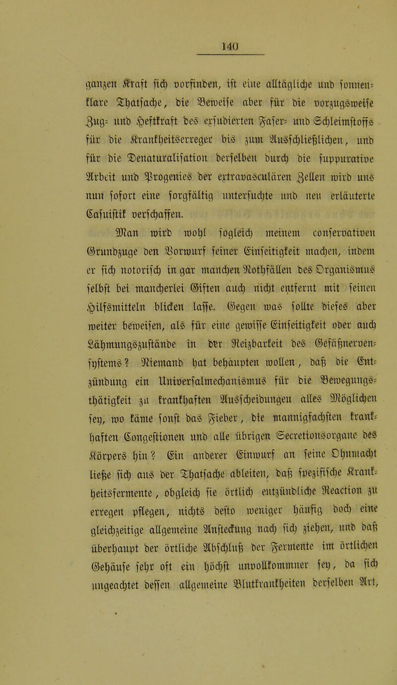 gaiijeii Äraft fi(i^ üorfinben, ift eine alltäglid^e unb foimeit: flare bie Seroeife aber für bie üorjugsroeife 3ug; unb ,‘Qefttraft be§ epfubierten ^afer= unb 6(^leimftoffö für bie Ärauf^eüSerreger bi§ juin Slu§fd^lie§li(^en, unb für bie ^euaturalifatiou berfelben burcb bie fuppuratioe Arbeit unb i^rogenieS ber ej:trana^culären Bitten roirb uue nun fofort eine forgfdltig unterfucl)te unb neu erläuterte Safuiftif oerf(Raffen. 9Jlan roirb roo^l fogleid) meinem confeiroatineu ©runbpge ben 3>orrourf feiner ©infeitigteit mailen, inbem er fid) notorif(^ in gar manchen 5Hotl)fälIen be§ Organismue I felbft bei mand)erlei ©iften and) nii^t entfernt mit feinen )Qilfgmitteln bliden laffe. ©egen roa^ follte biefe§ aber roeiter beroeifen, al§ für eine geroiffe ©infeitigteit ober aud) Sätimungäsuftänbe in bbr 9teijbar£eit be§ ©efä^nernen: fpftemS ? 3^tiemanb bel)äupten rooEen, ba^ bie ©nt= Sünbung ein Uninerfalmed^anigmu? für bie Seroegnngs: tl)ätig£eit ju tranfl)aften 2lu§f(^^eibungeu alleg 9}iöglid)en fep, roo £dme fonft bag lieber, bie mannigfacbften trän!? haften ©ongeftionen unb aEe übrigen Secretiongorgane beg .flörperg l)in? ©in anberer ©inrourf an feine Dl)nmad)t liehe fi(h nng ber SCfintfadie ableiten, bah fpesififd)e .tranf-- beitgfermente, obgleid) fie örtli^ entjünblicbe Eleaction ju erregen pflegen, ni(^tg befto weniger l)dufig bod) eine gleichseitige aEgemeine Slnftedung nad) fid; sieben, unb bah überhaupt ber örtliche 2lbfd)luh bei* Fermente im örtlid)eu ©el)dufe fel)r oft ein pdlft unnoEfommner fei), ba fid) ungeachtet beffen aEgemeine 33lut£van!l)eiten berfelben 5Irt,