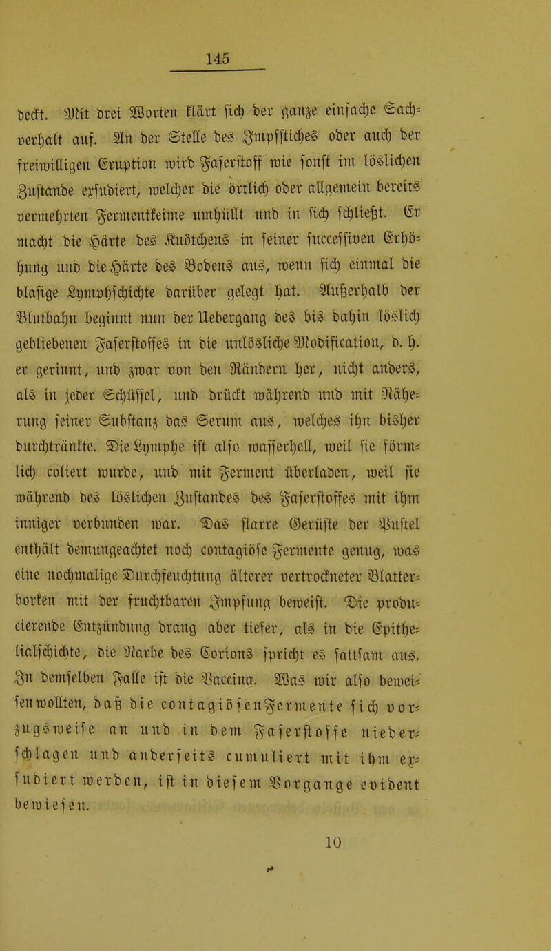 öecft. 33Ht brei SBorten flärt fic^ ber ganje einfad^e 6ac^^ üerl)alt auf. Sin ber 6teHe be§ 3mpfftid)C§ ober aud^ ber freiraittigen Eruption wirb f^aferftoff wie fonft im lö§Ud)en 3u[taube eyfubiert, loeld^er bie örtUd^ ober attgemein bereits rermet)rten f^ermentfeime umpttt unb in fi(^ fd^lie^t. ®r mad^t bie ^ärte beS tnötd)enS in feiner fncceffioen ®rps t)ung unb bie^ärte beS S3obenS auS, raenn fidt) einmal bie blafige Stjmpl)fd^i(^te barüber gelegt l)at. 3lu^erl)alb ber 33lutbat)n beginnt nun ber Uebergang beS bis bal)in löSlid; gebliebenen f^aferftoffeS in bie unlösli(^e 9Jtobification, b. l). er gerinnt, unb jroar non ben 9länbern l)er, nidl)t anberS, als in feber ©d^üffel, unb brüdt raälirenb unb mit 9täl)e: rung feiner ©ubftan^ baS ©erum auS, ineld^eS il)n bisl)er burcbtrönfte. ©ießpmplie ift alfo u3afferl}eE, meil fie föi'ms lid) coliert mürbe, unb mit f^erment überlaben, meil fie mälirenb beS löslid^en 3idtctnbeS beS ^^aferftoffeS mit il)m inniger nerbunben mar. ®aS ftarre ©erüfte ber i|3uftel eutbält bemungead)tet nod) contagiöfe f^^ermente genug, maS eine nod)malige S)ur(^feucbtuug älterer nertrodneter Plätters borten mit ber frud;tbaren Impfung bemeift. ®ie probm cierenbe ©ntsünbuug brang aber tiefer, als in bie ®pitl)e; Half (Richte, bie Starbe beS ©orionS fprid)t eS fattfam aus. 3n bemfelben ift bie Sßaccina. 2öaS mir alfo bemeis feumottten, ba^ bie contagiöfenf^fermente fid; nor^ jugSmeife an unb in bem gaferftoffe nieber^ fcblagen unb anberfeits cumuliert mit ibm fubiert merben, ift in biefem SSorgange enibent bemief eu. i* 10