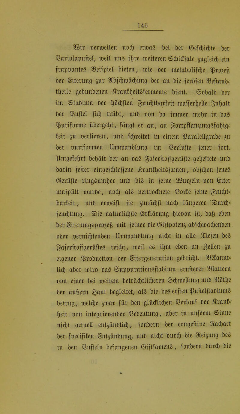 2öir üertoeilen noc^ etraaS bei ber ®ef(i^ic^te ber 58arioIapufteI, tocU img il^re tDeiteren ©(^idffale sußleid) ein frappante^ S3eifpiel bieten, tnie ber metabolifc^e i}Jro§efe ber ©iterung jur Slbfc^iräc^img ber an bie feröfen 33eftanb= tljeile gebunbenen Äranf^eitSfermente bient, ©obalb ber im ©tabium ber pc^ften ^rud^tbarteit maffer^ette ^nl^alt ber ipuftel fic^ trübt, unb üon ba immer mehr in ba§ ipuriforme übergebt, fängt er an, an ^ortpflansunggfäbig' feit §u üerlieren, unb fdireitet in einem ißaralettgrabe §n ber puriformen Umroanblung im S3erlufte jener fort. Umgefebrt bet)ält ber an ba§ ^aferftoffgerüfte geheftete unb barin fefter eingef(bIoffene ^rantbeit^famen, obfcbon jene§ ©erüfte ringsumher unb bis in feine 2öur§eln uon ®iter umfpült mürbe, no(^ als oertrocEnete Sorte feine ^rudbts barteit, unb erroeift fie gunäcbft nad) längerer '®urcl)= feu(btung. ®ie natürlicbfte ßrflärung bieuon ift, bab eben ber ©iterungSprogeb mit feiner bie ©iftpotenj abfcbraäcbenben ober uernicbtenben Umraanblung nicht in alle S^iefen beS ^aferftoffgerüfteS reicht, meil eS ihm eben an 3eHen §u eigener ifJrobuction ber ©itergeneration gebricht. Sefannts lieh aber mirb baS ©uppurationSftabium ernfterer Slattern üon einer bei raeitem beträ($tli(^eren ©chmeEung unb Etöthe ber äubern ^aut begleitet, als bie beS erften ijJuftelftabiumS betrug, meli^e §raar für ben glüdlic^en Serlauf ber Ärant:' heit uon integrierenber Sebeutung, aber in unferm ©inne nicht actueU eutgünblich, fonbern ber cougeftioe 3ta(hact ber fpecififen ©ntjünbung, unb nid)t burd; bie Steigung beS in ben ij3ufteln befangenen ©iftfamenS, fonbern burd) bie