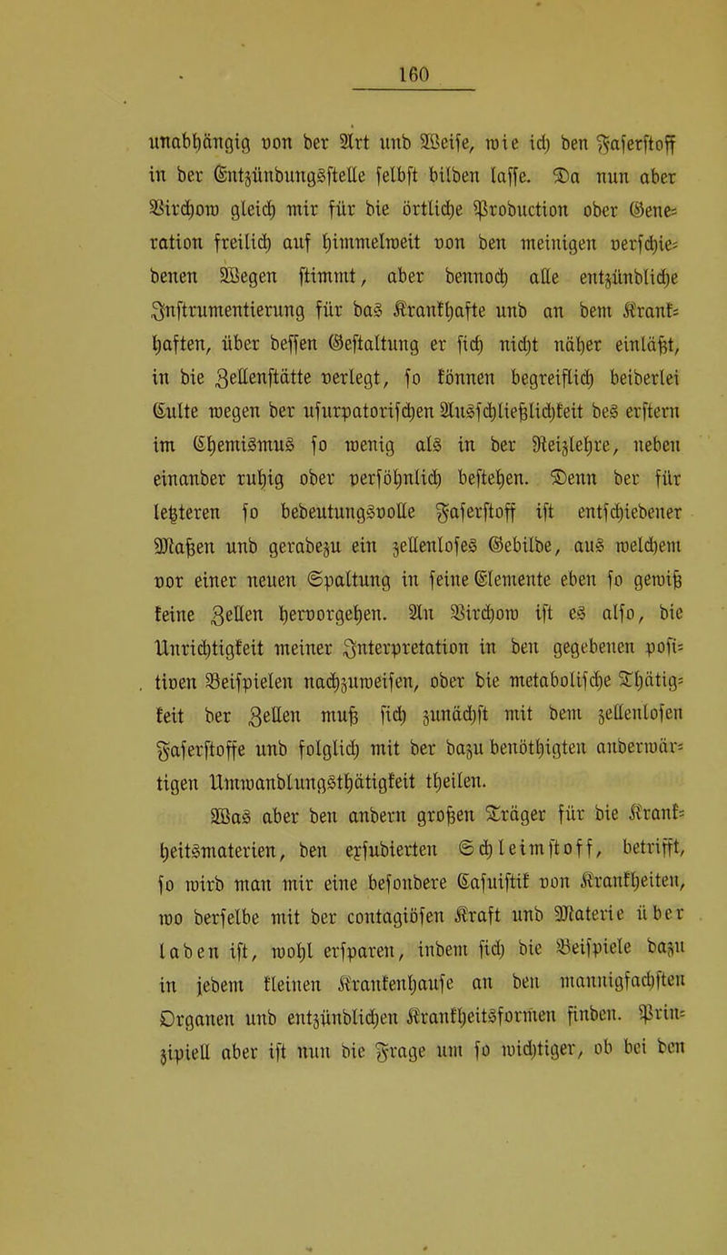 uTiabpTigig üon ber Slrt unb 2öeife, roie id) ben ^aferftoff in ber (SntgünbungSftelle felbft bilben laffe. ®a nun aber 3Sii'(i^on) gleidb nrir für bie örtU(^e i^robuction ober ©ene= ration freilid) auf f)imnxelraeit non ben meinigen nerfd)ie= benen SBegen ftimmt, aber benno(ib aüe entsünblid)e :f^nftrumentierung für ba§ Äranti)afte unb an bem Ä'ranf; l^aften, über beffen ©eftaltnng er ficb nid)t näher einläht, in bie ^ettenftätte neriegt, fo tonnen begreiflii^ beiberlei ßulte niegen ber nfurpatorifchen 2lngfd)liehlid)feit be§ erftern im (ShemiSmng fo inenig al§ in ber iReislehre, neben einanber ruhig ober nerföhnlt(^ beftehen. ®enn ber für Unteren fo bebeutunggoolle ^aferftoff ift entf(^iebener 9Jlahen unb gerabeju ein jellenlofes ©ebilbe, au§ roeldhem nor einer neuen ©paltung in feine ©lemente eben fo gemih feine 3^^^^ hett)orgehen. Sin S^irchoro ift alfo, bie Unri(htigfeit meiner 3^terpretation in ben gegebenen pofi= tinen S3eifpielen nachjuroeifen, ober bie metabolifi^e 5thätig= feit ber 3^^^^ gunädjft mit bem gellenlofen f^aferftoffe unb folgli(h mit ber bagu benöthigten anbennärs tigen IXmmanblungSthütigfeit theilen. SBaS aber ben anbern großen Sträger für bie ifranfs heit^materien, ben eyfubierten ©d)leimftoff, betrifft, fo TOtrb man mir eine befonbere ©afuiftif uon ifranfheiten, roo berfelbe mit ber contagiofen Äraft unb SJtaterie über laben ift, mohl erfparen, inbem fid; bie Söeifpiele bap in jebem fleinen ifranfenhaufe an ben mannigfachfteu Organen unb entjünblid^en ^rantheit^formen finben. i^rin: jipiell aber ift nun bie f^rage um fo midjtiger, ob hei ben