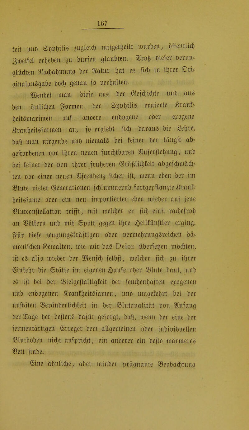 feit uuö 0i)P^ilie jugleic^ Tuitgettjeilt luurben, öffentlid) 3weifel ergeben ju bürfen glaubten, ^rob biefer üeruu'- (jlücften 9tad;al)mung ber 5Ratur ^at e§ [idi in il)rer Orts ginalauggabe bod) genau fo nerl)alten. aOenbet man biefe aus ber ©efdjidjte nnb an« ben örtlichen formen ber eruierte Ärant= ^eitsmayimen auf anbere enbogene ober e^-ogene i?ranIieit«formen an, fo ergiebt fid) barans bie £e^re, ba§ man ntrgenb« nnb niemal« bei feiner ber längft ab^ geftorbenen nor il)ren neuen furchtbaren 2lnferftel)nng, nnb bei feiner ber non ihrer früheren ©räfelidjfeit abgefd)mäd)= ten nor einer neuen Slfcenbenj fidler ift, inenn eben ber im 33lnte nieler ©enerationen fd)Intmnernb fortgepflanjte ^ranf= heit«fame ober ein neu importierter eben raieber auf jene Slntconfteüation trifft, mit roelcher er fich einft rad)efroh an SSölfern nnb mit Spott gegen ihre ^eilfünftler erging, gür biefe jengnng«fräftigen ober nermehrung«reid)en bä= monifd)en ©eioalten, luie mir ba« Deion nberfe^en mö(^len, ift e« alfo mieber ber ÜJtenfch felbft, melcher fid) §u ihrer ©infehr bie Stätte im eigenen ^anfe ober 58lute baut, nnb e« ift bei ber SSielgeftaltigfeit ber fendienhaften epogenen nnb enbogenen 5franfheit«famen, unb nmgefehrt bei ber nnftäten a^erünberlii^teit in ber Slutgnalität non SInfang ber Stage h*^i‘ beften« bafür geforgt, ba^, menn ber eine ber fermentartigen ©rreger bem allgemeinen ober inbinibnellen Slutboben nitht anfprid)t, ein anberer ein befto märmere« S3ett finbe. ©ine äbnlidie, aber minber prägnante 33eoba(^tnng