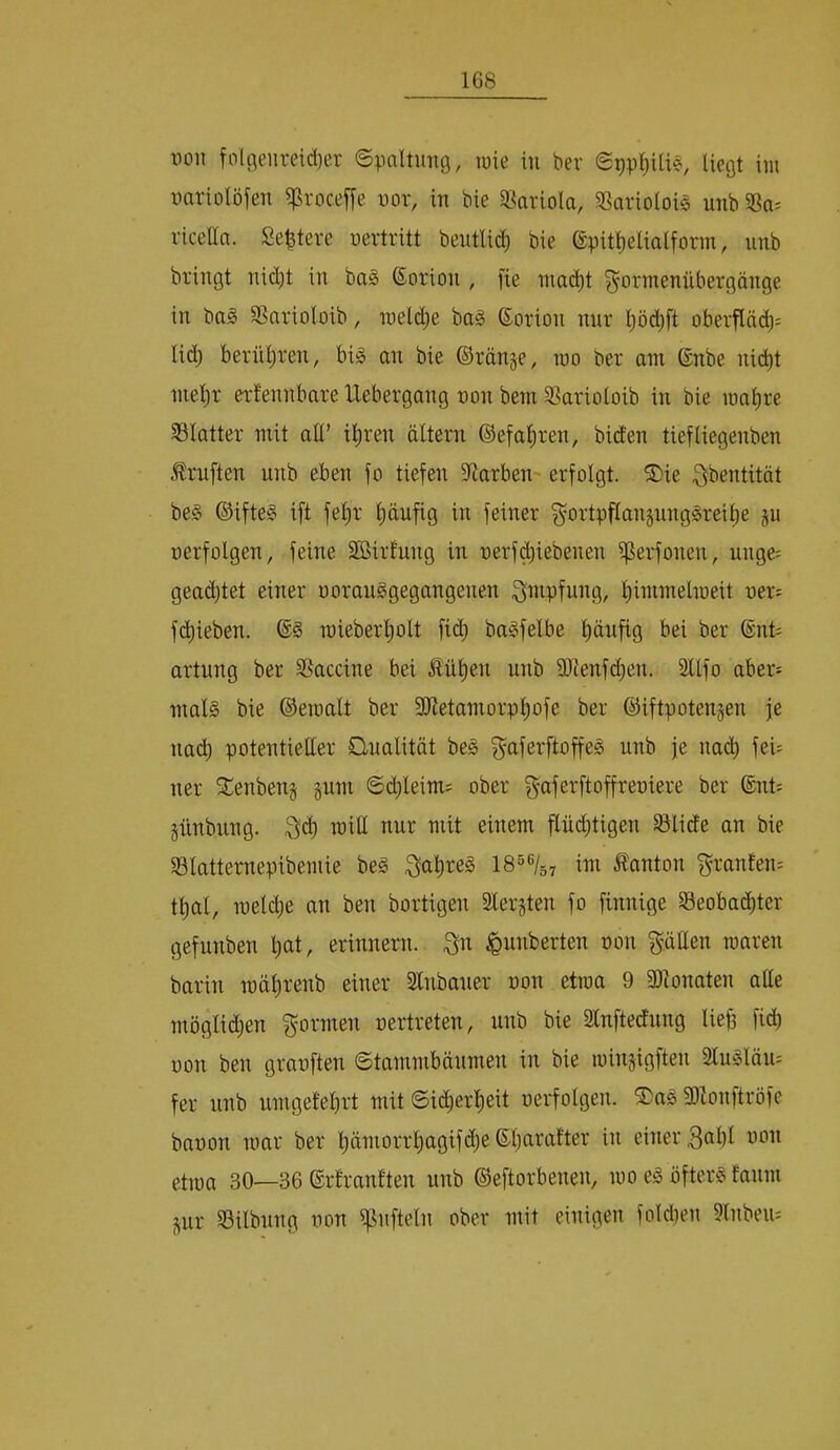 t)OH fol9enreid)er epaltmig, lüie in ber @9pl)Uie, liegt im nariolöfen i]Sroceffe nor, in bie 33ariola, SSariolois unb 33a; ricella. Se^tere nertritt bentlic^ bie @pitl)eaalforin, nnb bringt nid)t in ba§ (Sorion , fie niai^t ^ormenübergänge in ba§ 33nrioloib, ineldie ba§ ©orion nnr oberfläc^; lic^ bernl;ren, bi^ an bie ©ränge, mo ber am ®nbe nid)t mep erfennbare Uebergang non bem 33arioloib in bie mape 33Iatter mit att’ ipen altern ©efapen, biden tiefliegenben Prüften unb eben fo tiefen fUarbeu' erfolgt. ®ie ^bentität be§ ©ifte§ ift fep' pnfig in feiner §ortpflangnng^reip gu nerfolgen, feine SBirlung in nerfi^iebenen iperfonen, unge= gead^tet einer norauSgegangenen Impfung, pinmelmeit ner= fd)ieben. mieberplt fid; ba^felbe pufig bei ber ®nt; artung ber SSaccine bei £üpn unb ajtenfdjen. Sllfo aber; mal§ bie ©emalt ber SOietamorppfe ber ©iftpotengen je nad^ potentietter O-nalität beg gaferftopg unb je nach fei; ner SCenbeng guni 6d;leim; ober ^aferftoffreniere ber ®nt; gnnbung. will nur mit einem flüd^tigen Slide an bie 33latternepibemie be§ ^ape§ 18“®/57 im Danton ^raufen; tpl, melcfie an ben bortigen Slergten fo finnige 33eobad^ter gefunben pt, erinnern, ^unberten non ptten raaren barin mäp-enb einer Inbaner non etraa 9 9}ionaten alle möglid)en formen nertreten, unb bie Slnftednng Uep fid) non ben granften ©tammbänmen in bie iningigften Sluglöii; fer unb umgefebrt mit @i(^erpit nerfolgen. 5Da§ 3)lonftröfe bnnon mar ber pmorrpgif(^e ©pralter in einer 3ßbl won etma 30—36 ©rlranften unb ©eftorbenen, mo eg öfterg fanm gur 35ilbnng non ipnfteln ober mit einigen fold)en 9lnbeu;