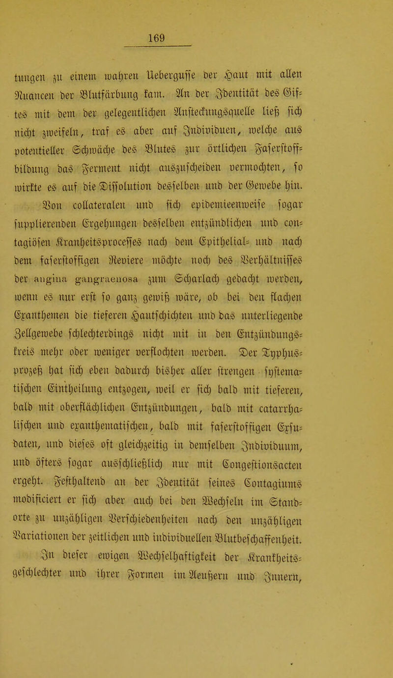 tuiigen 511 einein roa^ren Ueberguffe ber .spant mit allen 9inancen ber S3Intfärbnng tarn. Stn ber ^bentität be^ ©if= tes mit bem ber gelegentlii^en Stnftecfnng^qnetle lie^ fi(^ nidjt jmeifein, traf e§ aber auf ^nbibibuen, raelc^e an§ potentieüer 6d)mäcbe be§ S3lnte0 §nr örtlichen ^aferftoff^ bilbnng ba§ germent nid)t angsnfdjeiben nermodjten, fo lüirtte e<§ auf bie ©iffolntion begfelben nnb ber ©eraebe i)in. ^'on collateralen nnb fid; epibemieenmeife fogar fnpplierenben @rget)nngen be^felben entsünblid;en nnb com tagiöfen £ranl)eit^proceffe^ nad) bem ©pitljelial: nnb nadj bem faferftoffigen Sieoiere möd;te nod) be§ ä>erl)ältniffe^ ber aiiglna gaiig-raenosa gnm ©djarlad; gebadet iperben, loenn e^ mir erft fo gan§ gemi| märe, ob bei ben ftadjen @yanti)emen bie tieferen §antfci)id}ten nnb bag nnterliegenbe 3eIIgeraebe fi^lecbterbingg nicht mit in ben ©nt§nnbiing§s frei^ mehr ober loeniger uerflod)ten merben. ©er ©ppi)ng; proje^ h<tt fid) eben babnrdh bi^b^i^ ßdei' ftrengen fpftema^ tifdjen ©in'theilnng entzogen, meil er fid) halb mit tieferen, halb mit oberfldd)lid)en ©ntännbnngen, halb mit catarrha; lifdjen nnb eyanthematifd)en, halb mit faferftoffigen ©yfn- baten, nnb biefe§ oft gleidjjeitig in bemfelben ^ttbioibnnm, nnb öftere fogar an§fd)lie.§licb nnr mit ©ongeftion^acten ergeht, gefthaltenb an ber ^bentität feinet ©ontaginmS mobificiert er fid) aber and) bei ben Sßechfeln im 6tanb= orte gn nngähligen 5?erfd)iebenheiten nach ben nngähtigen S^ariationen ber geitlichen nnb inbioibneüen 33lntbefchaffenheit. 3n biefer emigen Sßechfelhaftigfeit ber Ärantheitä^ gefchled)ter nnb ihrer formen im Slenhern nnb Innern,