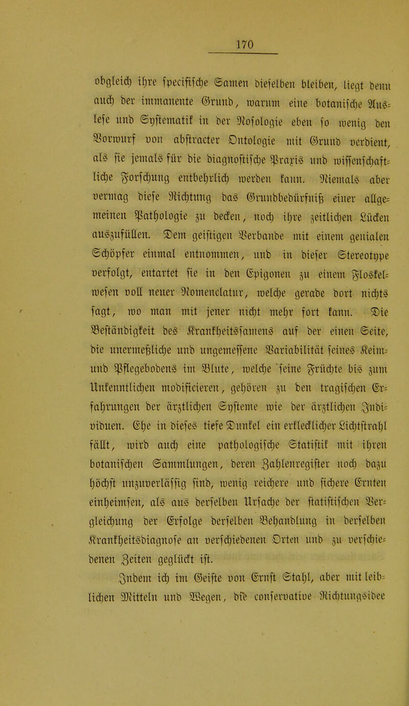 obgleid) if)re fpecif^^(^^e ©amen biefelbeii bleiben, Ue(3t beim and) ber immanente ©runb, marum eine botanifdje lefe nnb ©pftematif in ber Sflofologie eben )o menig ben S^orronrf non abftracter Ontologie mit ©runb ncrbient, als fie ieniats für bie biagnoftifd^e ^rayis nnb miffenf^aft= lic^e ^orfc^iing entbel)rlt(^ merben fann. iJtiemalS aber oermag biefe Dtic^tung baS ©ninbbebürfnib cinci' allge: meinen ipatfiologie §u beden, no^i il)re seitlid)en Süden auSgufüllen. ®em geiftigen SSerbanbe mit einem genialen ©c^öpfer einmal entnommen, nnb in biefer ©tereotppe oerfolgt, entartet fie in ben ©pigonen p einem g'loSfel= mefen ooH neuer 9{omenclatnr, roeld^e gerabe bort nichts fagt, 100 man mit jener nid)t mef)r fort tann. ®ie Seftönbigteit bes ^ranfl)eitSfanienS auf ber einen ©eite, bie iinermeBlidje unb ungemeffene SSariabilität feines ^eiim nnb ipflegebobenS im Salute, loeld^e'feine f^rüd)te bis pni lXnfenntlid)en mobificieren, gepren p ben tragifd^en ®r: faf)rnngen ber är§tlid;en ©r^fteme mie ber ärstlic^en ^nbis oibuen, ®l)e in biefeS tiefe ©nnfel ein erfledtii^er Sid)tftral)l fäüt, toirb aud) eine patl)ologif(^e ©tatiftif mit iliren botanifd)en ©ammlungen, beren nod) bajn l)öd)ft nnpoerläffig finb, loenig reichere unb fid)ere ©rnten einl^eimfen, als aus berfelbeu Urfadie ber ftatiftifcben 33er: glei($uug ber ©rfolge berfelbeu 35el)anblung in berfelbeu ^ran!l)eitSbiagnofe an oerfd)iebenen Orten unb p oerfdiie; benen Briten geglüdt ift. 3nbem i(^ im ©eifte oon ©ruft ©tal;l, aber mit leib= lidien SJlitteln unb 3ßegen, bfe conferoatioe DiiditungSibee