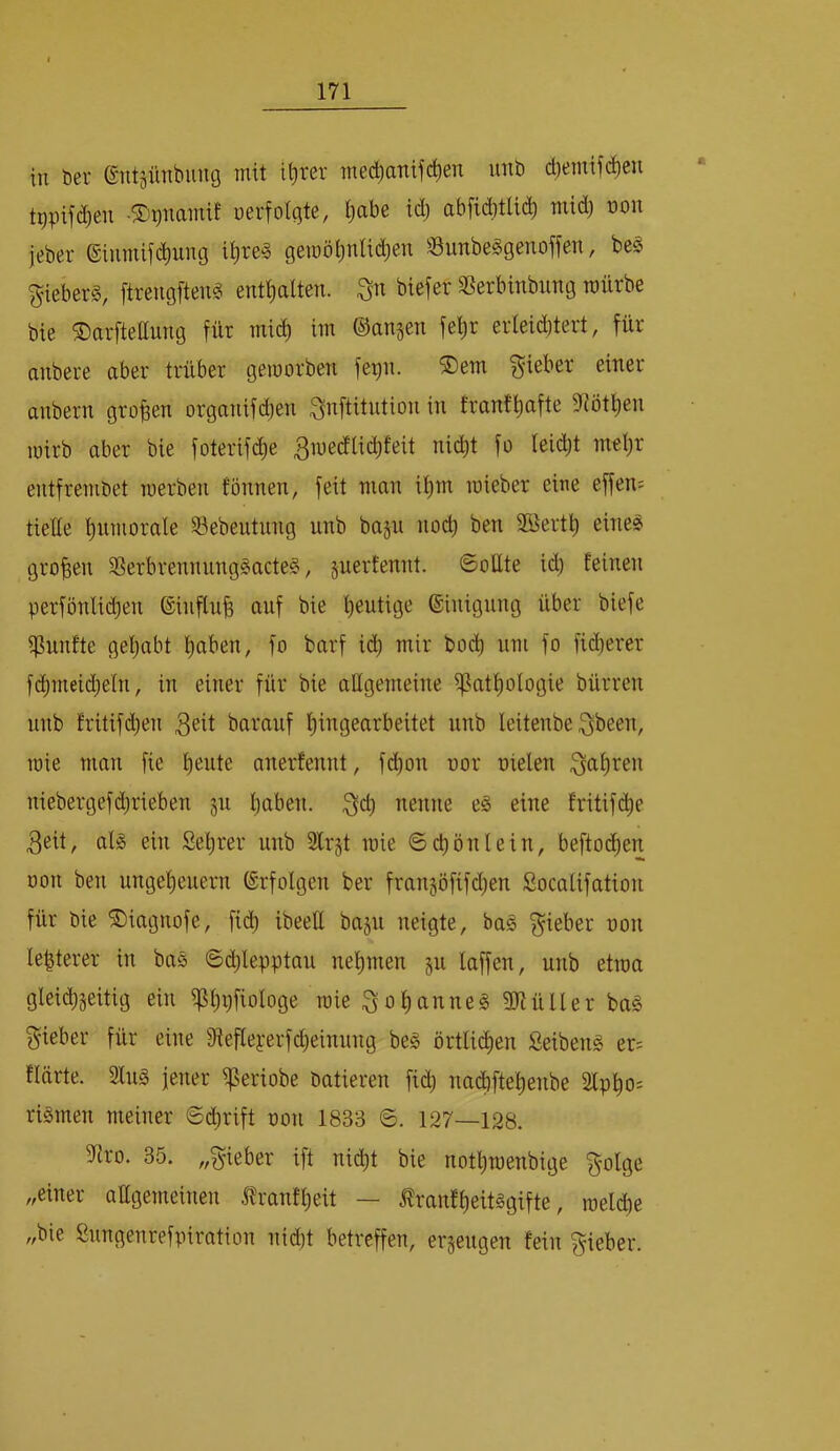 in bei- ©ntäünbung mit il)rer med^anifctien unb d)emifc^en tppifi^en -©^namif »erfolgte, l^abe id) abficbtlid) mid) »on jeber ®inmif^ung i|re§ gemölmlidjen Sunbeggenoffen, be§ gieberS, ftrengfteng entlialten. biefet SSerbinbiing mürbe bie ^arftettung für mid) im ©angen fel)r erleid)tert, für anbere aber trüber geraorben fer)n. ®em Riebet einer anbern großen organifd)en Qnftitntion in franf^afte 9^ötl)en mirb aber bie foterifd)e fo leidjt mel)r entfrembet merben tonnen, feit man itim roieber eine effem tielle l)umorale Sebeutnng unb bajn nod) ben Söertl) eine? großen SSerbrennnng§acte§, guerfennt. SoEte id) feinen perfönlid)en ©inflnfe auf bie heutige ©inignng über biefe iPunfte gel)abt l)aben, fo barf i(^ mir boc^ um fo fid)erer f(^meid)eln, in einer für bie aEgemeine ^atl)ologie bürren unb fritif(i^en 3^it barauf f)ingearbeitet unb leitenbe ^been, mie man fie f)eute anerfennt, fd)on »or Dielen 3<^l)ren niebergefd)rieben 511 Ijaben. nenne e§ eine fritif(^e 3eit, al^ ein Selirer unb Slrjt mie @d)önlein, beftoi^en öon ben ungel)euern ©rfolgen ber frangöfifd)en ßocalifation für bie ^iagnofe, fi(^ ibeeE baju neigte, ba§ f^ieber »on le^terer in bas ©d)lepptau nel)men §u laffen, unb etma gleid)§eitig ein i]ßl)i)fiologe mie 3ol)anne§ gjiüller ba§ {^ieber für eine 9fiefleyerfd)einnng be§ örtli(^en Seibeng er= flärte. 2ln§ jener ^eriobe batieren fid) nad)ftel)enbe 2lpt)o^ riämen meiner 6d)rift Don 1833 6. 127—128. 5Ero. 35. „lieber ift nic^t bie nott)menbige golge „einer aEgemeinen .i^ranfljeit — .^ranfl)eit§gifte, mel(^e „bie Snngenrefpiration nid)t betreffen, ergengen fein gieber.