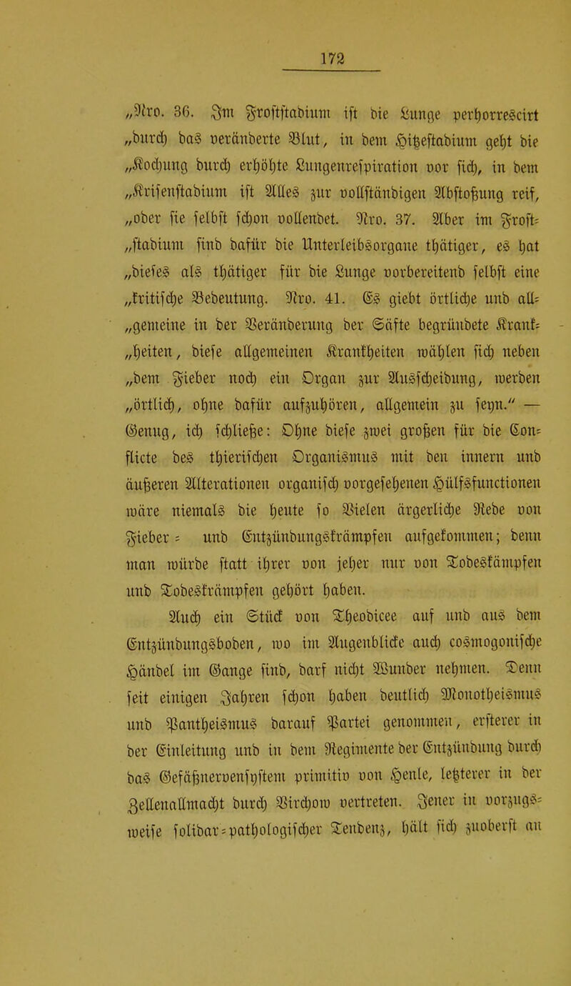 „9iro. 36. Qtn groftftabmm ift bie fünfte per^orreScirt „burd) ba§ oeränberte 331ut, in bem §i|eftabium bie „Äodjung burc^ erl^öl)te Sungenrefpiration üor fid), in bem „^trifenftabiiini ift SlEe§ §nr noltftänbigen Stbfto^ung reif, „ober fie felbft fi^on noUenbet iHro. 37. Slber im ^roft= „ftabium finb bafür bie UnterleibSorgane tätiger, e§ bat „bieieg al§ tbätiger für bie ßunge norbereitenb felbft eine „tritifcbe 33ebeutung. iRro. 4L giebt örtliche unb aU= „gemeine in ber SSeränbernng ber «Säfte begrünbete ^ranL „beiten, biefe allgemeinen ^rantbeiten mäbten ficb neben „bem lieber no(^ ein Drgan jur SlnSfbbeibung, merben „örtli(^, ohne bafür auf§ubören, allgemein ju fepn. — ®enng, i(^ fcblie^e: Ob^ß großen für bie Son= flicte be§ tbierifi^en Organi^mu^ mit ben innern unb äußeren Alterationen organifd; norgefebenen .^ülf^functionen märe niemals bie fo Spielen ärgerliche 9tebe non f^ieber = unb ®nt§ünbung§främpfen aiifgefommen; beim man mürbe ftatt ihrer non jeher nur oon SÜobegfämpfen unb SCobeSträmpfen gehört haben. Au(^ ein Stüd oon ^b^obicee auf unb au§ bem ©ntjünbungSboben, mo im Angenblidc au^ cogmogonifd;e ^änbel im ©ange finb, barf nid)t Sßunber nehmen. ®enn feit einigen Sabinen fd)on haben beutlitb 3Ronotbeilmu§ unb ipantbeigntu§ barauf ifJartei genommen, erfterer in ber Einleitung unb in bem Aegimente ber Entjünbung burdi ba§ ©efäbneroenfpftem primitio oon §enle, lebterer in ber 3ettenaümad)t burcb SSirdjom oertreten. Qener in oorjug!?: meife folibar^patbologifcber Seubenj, hält fld) poberft au