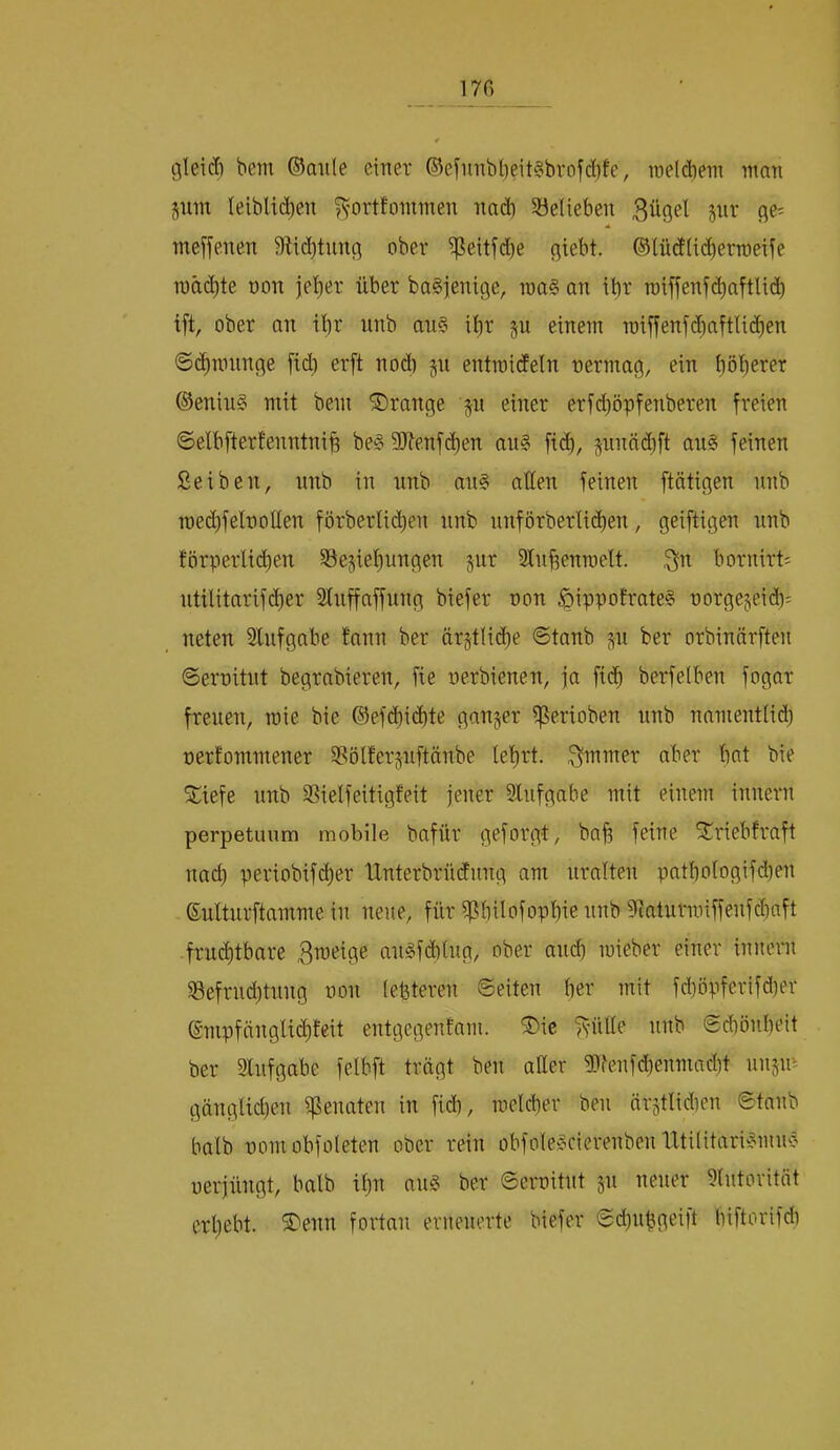 gleid) bcm ©aiile einer ®einnbi)eit§brofd)fe, ineldieni nmn jum leiblichen ^orttoininen nad) ^Belieben Bügel pr ge- meffenen 9iid)tnng ober i|?eitfd)e giebt. ®lüdlid)ern)eiie n)äd)te non jeher über baSjenige, roa§ an ihr n)iffenf(haftlich ift, ober an ihr nnb an§ ihr p einem miffenfchaftlichen ©(hnninge fid) erft nod) p entmideln nermag, ein höherer ©eniu§ mit bem SDrange p einer erfdppfenberen freien 6elbfterfenntnih be§ 9)tenf(hen au§ fi(h, pnäi^ft au§ feinen Seiben, nnb in nnb an§ allen feinen [tätigen nnb Toechfelnollen förberli(hen nnb nnförberlidhen, geiftigen nnb törperlid)en ^Beziehungen jur Stnhenmelt. Bu bornirti ntilitarif(her Sluffaffnng biefer non ^ippoErate§ norgejeid); neten Slufgabe fann ber ärztli(he @tanb zu ber orbinärften ©ernitut begrabieren, fie nerbienen, ja [ich berfelben fogar freuen, mie bie ®efchid)te ganzer i^erioben nnb namentlid) nerfommener S^ölferznftänbe lehrt. Butmer aber hat bie ^iefe nnb SSielfeitigfeit jener 3lufgabe mit einem innern perpetuum mobile bafür geforgt, bah feine ^riebfraft nach periobif^er iXnterbrüdung am uralten pathologifd)en ßulturftamme in neue, für iphüofophie nnb ^fJatiiriniffenfchaft fruchtbare au§fd)lug, ober and) mieber einer inneni iBefrud;tnng non lefeteren ©eiten her mit fd)öpferifd)er ©mpfänglichfeit entgegenfam. ®ic fvülle nnb ©chönheit ber Slufgabe felbft trägt ben aüer g)fenfd)enmacht unzm gänglid)en i^enaten in [ich, melcber ben ärztlidien ©taub balb nomobfoleten ober rein obfolec^cierenben UtilitariPiU'j nerjüngt, halb ihn au§ ber ©ernitut zu neuer Autorität erhebt. 5Denn fortan erneuerte biefer ©d)uhgeilt hiftorifd)