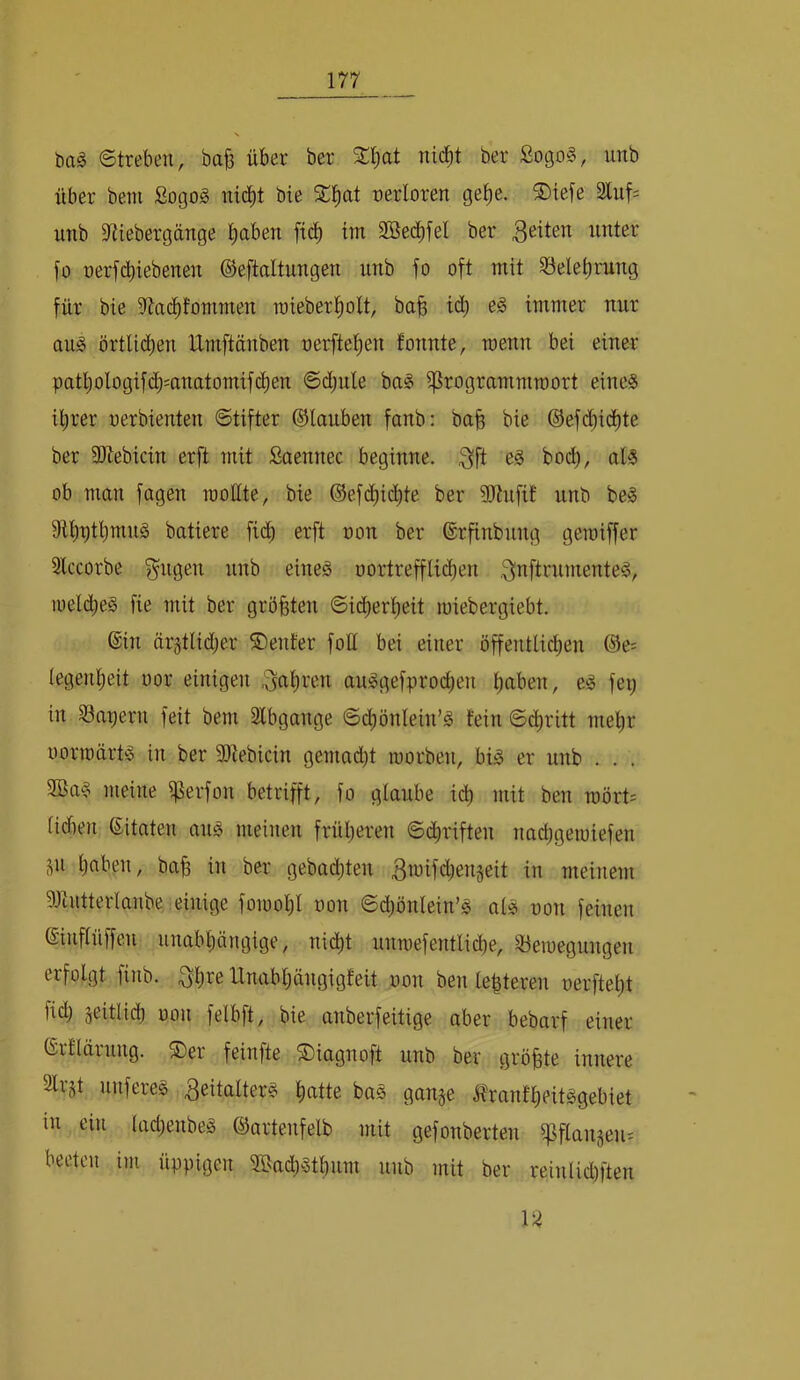 bag Streben, ba§ über ber Sl^at nic^t ber ßogo§, unb über beni Sogog nic^t bie S:^at nerloren ge^e. ®iefe 2luf= nnb S^tebergänge ^aben ftc^ im Söec^fel ber 3<^^ten unter fü nerfdbiebenen ©eftaltungen unb fo oft mit ?5elet)rung für bie iltad^fomnten roieber^olt, ba^ td) e§ immer nur au^ örtlicben Umftänben nerfte^en tonnte, menn bei einer patljologifd^mnatomifc^en ©djule ba§ ißrogrammmort eines ihrer oerbienten Stifter ©tauben fanb: bab bie ©efd^id^te ber SJlebicin erft mit Saennec beginne. 3ft bodb, als ob man fagen rootite, bie ©efchid^te ber ?0tnfif unb beS batiere fii^h erft oon ber ©rfinbung getoiffer Slccorbe fangen nnb eines oortreffUd)en .Q^iftrnmenteS, loelcheS fie mit ber größten Sicherheit loiebergiebt. ©in är^tlid^er ©ent'er fott bei einer öffentlichen ©e? legenheit oor einigen auSgefprod;en h^ben, eS fei; in iöapern feit bem 2lbgange Sdhönlein’S fein Schritt mehr oorioärts in ber 9)tebicin gemad;t loorben, bis er unb . . . 9BaS meine i)3erfon betrifft, fo glaube id) mit ben raört= lidien ©itaten aus meinen früheren Schriften nad;geioiefen Sn hüben, ba§ in ber gebad;ten 3wifd;enjeit in meinem ^Jiutterlanbe einige fomohl oon Sd;önlein’S als oon feinen ©inflüffen unabhängige, nicht untoefentliehe, Söeioegnngen erfolgt finb. ^h^^e llnabl;ängigfeit oon ben lehteren oerfteht fid; seitlich oon felbft, bie anberfeitige aber bebarf einer ©rflärnng. ®er feinfte S)iagnoft unb ber größte innere Slrjt nuferes 3eitalterS hcitte baS gange ^franfheitSgebiet in ein tad;enbeS ©artenfelb mit gefonberten ipflangen^ beeten im üppigen 3ßad;Sthnm nnb mit ber reinlid;ften