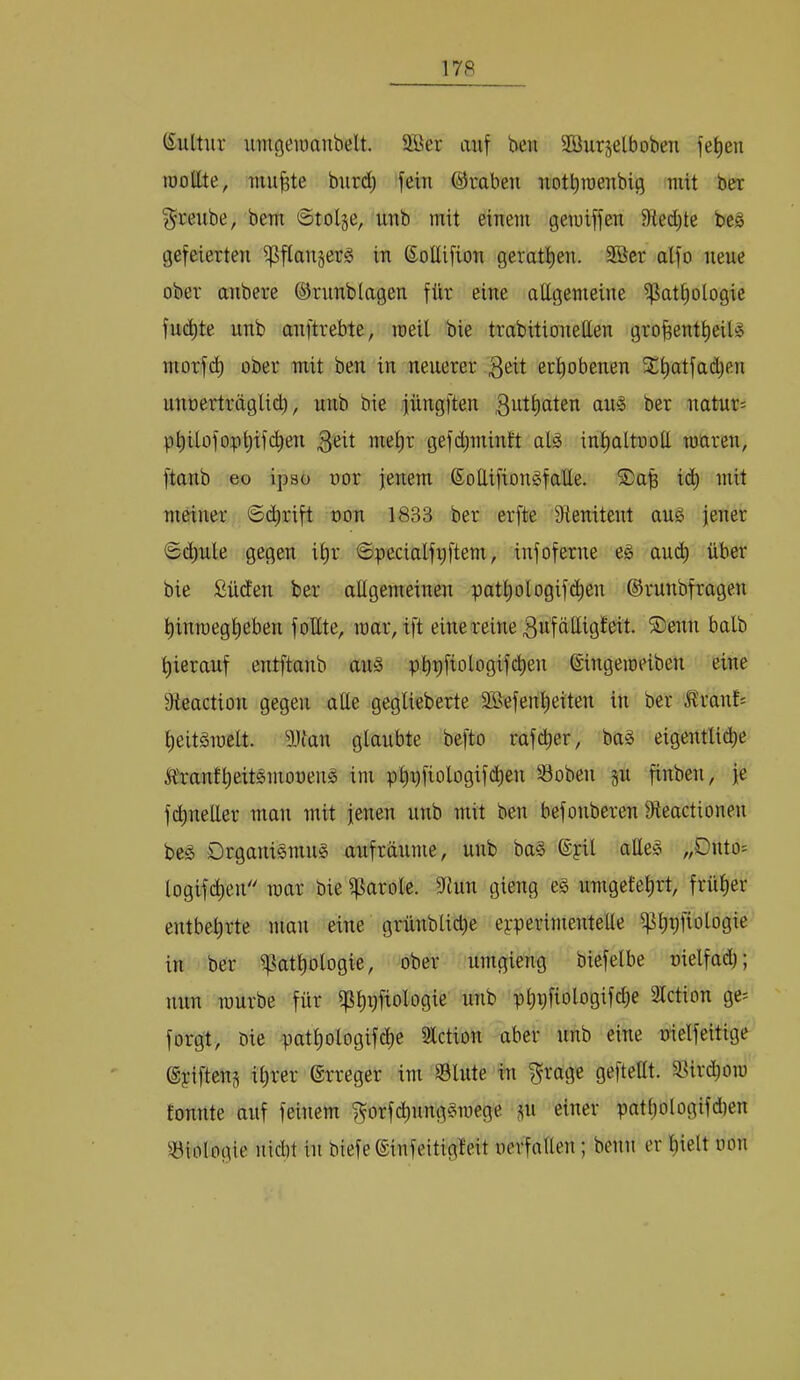 (Sultiir uingeioanbelt. SBer auf beu SKurjetboben fef)en löoEte, uiu^te burdj fein ®rabeu notbroenbig mit ber §reube, bem ©tolge, iinb mit einem gewiffen Stedjte be§ gefeierten if5ftan§erg in ©oUifion geratt)en. 5ßcr alfo neue ober anbere ©rnnblagen für eine attgemeine ißatbologie fucbte unb anftrebte, meil bie trabitionellen gro^enttieilio morfd) ober mit ben in neuerer erhobenen 3Übatfad)en nnoerträglid), unb bie fungfien 3^i^<iten an§ ber natnr^ pt)itofopi)ifcben gefd^mintt alä int)altooü mären, ftanb eo ipso üor jenem (SoCtifiongfatte. SDap i(^ mit meiner Schrift oon 1833 ber erfte Sienitent au§ jener ©cbnle gegen it)r Specialfiiftem, infoferne eg and) über bie Süden ber allgemeinen patt)ologif(^en ©runbfragen binmegbeben follte, mar, ift einereine 3ufäüigfeit. S)enn halb hierauf entftanb aug phpfiologif^en Singemeiben eine ^Jteaction gegen alle geglieberte SBefenbßiten in ber Jlranf= beitgmelt. ^IHan glaubte befto rafdber, bag eigentlitb^ Ä'ranfbeitgmooeng im pbD^ologif(^en 33oben jn finben, je f(Queller man mit jenen unb mit ben befonberen Dteactionen beg Drganigmng anfränme, unb bag ®yil alleg „Dnto= logifcben mar bie Carole. 5Run gieng eg umgefebrt, früher entbehrte man eine grünblid)e eyperimentelle ^bpfio^oöi^ in ber if^atbologie, ober umgieng biefelbe oielfad); nun mürbe für ißbpfiologie unb pbpfiologifdje SIction ge- forgt, bie patbologifche 3lction aber unb eine nielfeitige (gyiften^ ihrer ©rreger im Slnte in ^rage gefteUt. 33ird)om tonnte auf feinem ^orfcbnnggmege ^n einer pathologifdien ^-Biologie nid)t in btefe ^infeitigteit nerfalten; beim er hielt lum