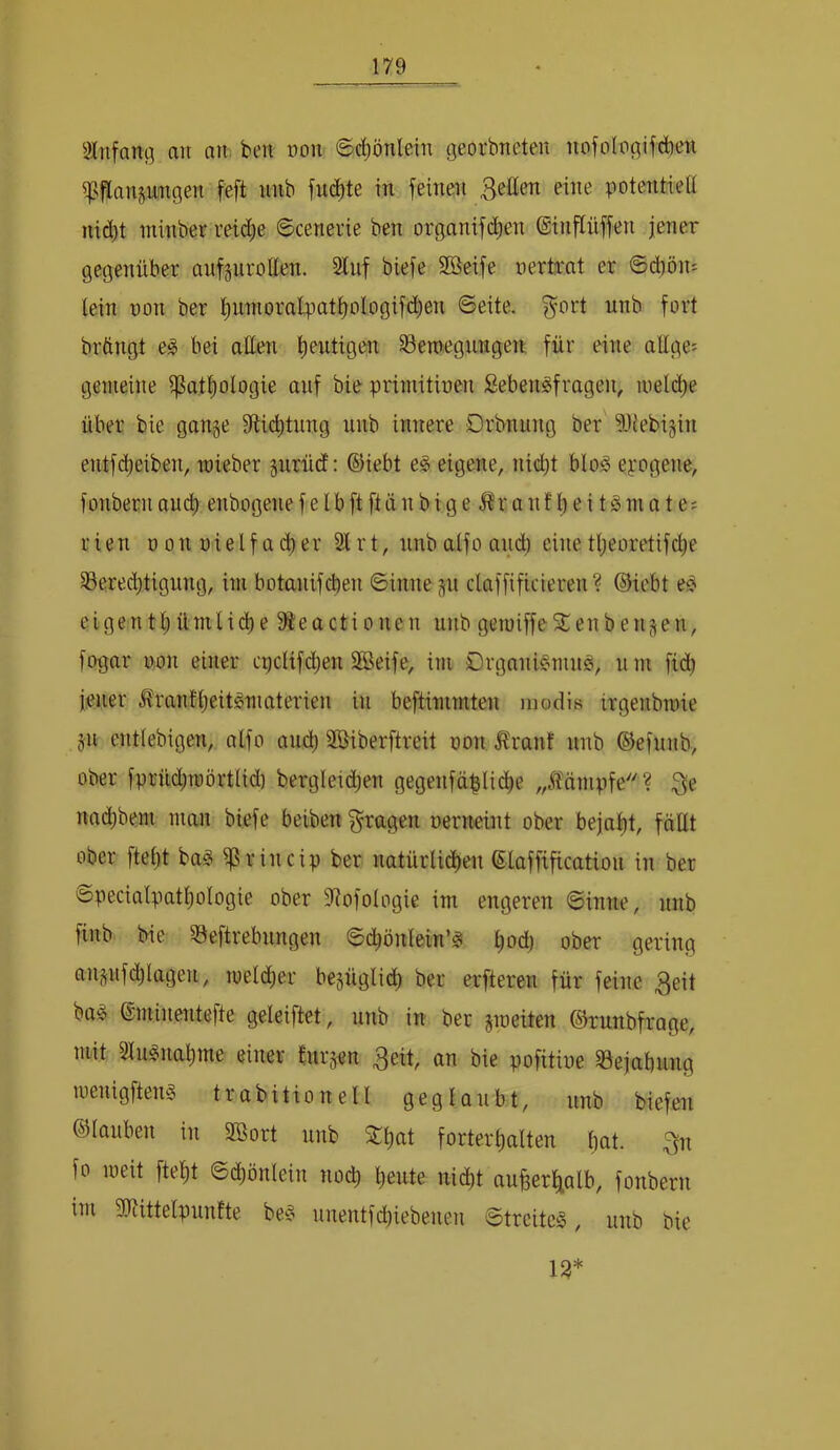 2lufanß au ati; ben oou 6c^önlein georbueten nofologifdben ^^tlansu'ngen feft uiib fudjte in feinen Betten eine potentiell nid)t minber reid^e ©cenevie ben organifd)en ©inflüffen jener gegenilher aufjurotten. 2luf blefe Söeife uertrat er Scbön- tein non ber t)unioralpatt)oIogifd^en Seite, f^ort nnb fort bröngt eg bei atten heutigen §8emegnngen für eine attge= gemeine i]3att)ologie auf bie primitinen Sebengfragen, niel(^e über bie gange fttic^tung unb innere Drbnung ber ?){ebigin entfdjeiben, wieber gurüd; ©iebt eg eigene, ni(^t blog eyogene, fonbernau(^ enbogenefelbftftänbige ^ranf t)ei tgmate; r ien n on nie l f a er 2t r t, nnb alfo and) eine tl;eoretifc^e Sered)tignng, iiii botanifcben Sinne gn claffificieren ? ©icbt eg elgenttjümlic^e fÄeactionen unb geroiffeSCenbeugen, fogar non einer cpclif(^en Sßeife, im Organigmng, u m fid) jener Äranttjeitgmaterien in beftimmten modis irgenbinie gn enttebigen, atfo and) SBiberftreit non Äranf unb ©efunb, ober fprüd;u)örttid) bergleic^en gegenfä^lid^e „Mmpfe? nad)bem man biefe beiben fragen nerneint ober bejat)t, föttt ober ftet)t bag ^rincip ber natürlid)en ©laffificatiou in ber Speciatpatt)oIogie ober 2?ofologie im engeren Sinne, unb finb bie Seftrebungen Sd)önlein’g ^od) ober gering angnfdjlagen, roeldier begüglid) ber erfteren für feine Bett bag ©minentefte geleiftet, unb in ber gmeiten ©runbfrage, mit 2tugnat)me einer furgen Beit, an bie pofitiue 23ejabnng menigfteng trabitionell geglaubt, unb biefen ©tauben in Sßort unb 5Ct)at fortert)alten bat. fo meit ftebt Sd)önlein nod) beute nidbt aufeer^alb, fonbern im SJiittetpunfte beg nnentfd)iebenen Streiteg, unb bie 13*