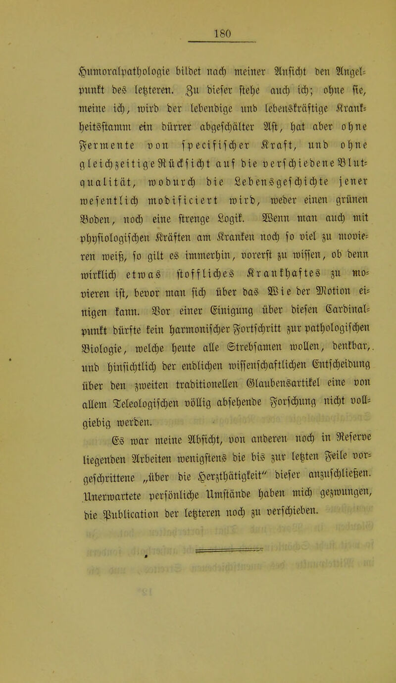 ^iniiovalpat'^oloöie bilbet imd) meiner 9lnfid)t ben SlngeU pimft be§ le^teren. 311 i(^b; ebne fie, meine i(^, mirb ber lebenbige nnb lebenSfräftige Äranf= ^eitSftamm ein bürrer abgefd)älter Slft, ^at aber o^ne Fermente non fpecififc^er ^raft, unb o^ne gIeizeitige 91 ü(ffi(^t auf bie nerf (Riebene §8lut= gualität, mobur(^ bie Seben^gef(bi<^tc jener roefentUi^^ mobificiert wirb, roeber einen grünen SBoben, nod) eine [trenge ßogif. SBenn man ainb mit pl)t)fiologifcbcn j^röften am Jlranfen no(^ fo niel jn monier ren mei^, fo gilt e§ immert)in, norerft jn n)iffen, ob benn mirtlicili etma§ ftoffUd)e§ ^ranfl)afte§ 511 mo^ nieren ift, benor man fi(^ über ba§ 9Sie ber fDiotion ei; nigen fann. SSor einer Einigung über biefen 6arbinal= pnnft bürfte fein ^armonifd)er ^ortfe^ritt §nr patl)oIogifd)cn ^Biologie, meldie l)eute alle 6trebfamen moUen, benfbar,. nnb l)infid}tlid) ber enblic^en iniffenfd)aftli(iben ©ntf^cibnug über ben sineiten trabitionellen ©lanben^artifel eine non allem »ologif(^en nöttig abfe^enbe f^orfdinng nid)t noU= giebig werben. war meine 2lbfid)t, non anberen nod) in 9ieferne liegenben Slrbeiten wenigften§ bie bi§ jnr lebten 3^eile nor= gef(brittene ,,über bie $erstl)ätigleit biefer ansnfd)lieüen. Unerwartete perfönlicjie Umftänbe liaben mid) gezwungen, bie il^nblication ber Unteren nod) §n nerfc^ieben.