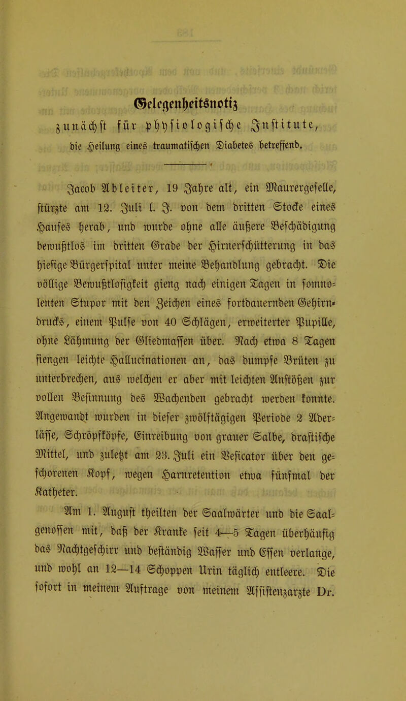 ®eIfqen^ettöttotij guitä^ft für ^l)l)jiologifc§e ^nftitute, bie Teilung eineg traumatif^en 2)iabete§ betreffenb. ^acob 21 bl eit er, 19 ^al^re alt, ein 9)taurergefelle, ftür§te am 12. 3nli l non bem brüten ©toüe eine? ^aufe^ ^erab, unb ronrbe ol^ne alle äußere 23efd^äbigung beraugtlog im brüten ©rabe ber ^irnerfd^ütterung in ba§ l^iefige 23ürgerfpital unter meine 23e^anblung gebracht. ®ie nöllige 23eron^tlofigfeit gieng na($ einigen Klagen in fomno= lenten ©tupor mit ben eine^ fortbauernben ©e^irn» brmfs, einem ipulfe non 40 ©(flögen, ermeiterter ißnpitte, o’^ne ßä^mitng ber ©liebmaffen über. 5lta(^ etroa 8 SCagen fiengen leidjte ^attncinationen an, ba§ bumpfe Srüten §u unterbred^en, aug raeld^en er aber mit leichten 2lnftö|en §ur üoUen Sefinnung be§ Söad^enben gebrad^t merben tonnte. 2lngeroanbt mürben in biefer jmölftägigen ijßeriobe 2 2lber: läffe, ©d[)röpfföpfe, ©inreibung oon grauer ©albe, braftifd^e ällittel, unb gule^t am 23. ;^uli ein 2Seficator über ben ge^ fd)orenen Äopf, megen ^amretention etroa fünfmal ber Ä'atl)eter. 2lm 1. 2luguft tt)eilten ber ©aalroärter unb bie ©aal; genoffen mit, ba§ ber Trante feit 4-^,5 ^agen überl)äufig bo§ 2ladt)tgefdE)irr unb beftänbig SBaffer nnb ©ffen nerlange, unb rool^l an 12—14 ©(Joppen Urin täglicl) entleere. 5Die fofort in meinem 2luftrage oon meinem 2lffiftengarjte Dr.