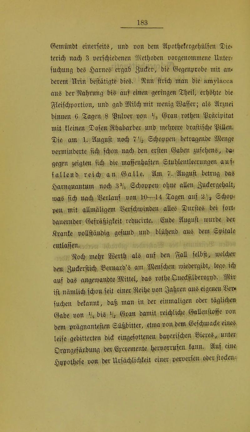 ©eniünbt einerfeit^, unb üon betn 2lpot^eferge^iUfen teric^ nac^ 3 üerf^iebenen ‘'llJet^oben üorgenommene Untere fuc^ung be§ §arne§ ergab ©egenprobe mit an* berem Urin beftätigte bieä. 9tnn ftrid^ man bie araylacca ans ber 3fta^rung bis auf einen geringen ^Ijeil, erhöhte bie ^leifc^portion, unb gab 2)^iil(^^ mit wenig Söoffer; als Slrjnei binnen 6 5£agen 8 i^nlner non Vs ®^an rot|en i^räcipitat mit fleinen ®ofen 9fibat>arber unb mehrere bra[tifd)e ijjitten. ®ie am 1. Slnguft noc^ 7 Vs 6c^oppen betragenbe ajtenge nerminberte [id^, fc^on nad) ben erften ©aben pie^enS, ba* gegen zeigten fi(^ bie maffen^iaften ©tu^lentleerungen auf* fallenb reich an ©alle. Slm 7. Sluguft betrug Das ^arnqnantum nodb 3^4 ©cboppeir ohne atten ^utfergehalt, m,a^ fich nach S^erlauf non 10—14 S:agen auf 2',2 ®chop* pen mit a,amäligem 58e4chrawben aEeS S)nrfteS bei fort* bauernber ©efräbigfeit rebucirte. ©nbe Sluguft würbe ber Trante noEftänbig gefnnb unb blühenb aus bem 6pitale , entlaffen. • 3ftod) mehr SBerth als auf ben f^aE felbft, welcher ben, Buderftich SSernarb’S am 3Jienfchen wiebergibt, lege id; auf bas angewanbte 3}iittel, baS rothe Ouedfilberoppb. mix ift nämlidh fdhoir feil einer gteihe non fahren ans eigenen Sser^ fu^en belannt, bah man in ber einmaligen ober täglid^cn ©abe non bis Vs ©rem bamit reichliche ©aEenftoffe non bem prägnanteften ©üpitter, etwa non, bem ©efchjuade eines, leife gebitterten bid ein0.ef0tt.enen. baperifihen SicreS«. unter Orangefärbung ber ©jeremente hernorrufen fann. Sluf eine ^ppotbefe non ber Urfächlid)feit einer pernerfeu ober ftoden*