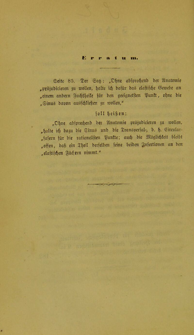 Seite 85, ®er Sa^: „Dl^nc abipred^enb ber Stnatontie ^präjubicieren ju roollen, l^otte id^ bofür ba§ elaftif^e ©eroebe an „einem anbern gac^ttieile fftr ben geeiflnetften ißun!t, o^ne bie „Sinu^ baoon au»fc^!ieben ju roollen/' füll l^ei^cn: „D^ne abfpted^enb ber Stnatomie prajubicieren ju roollen, „l^alte id) baju bie Sinu§ iinb bie 3:ran§oeriaI=, b. 6ircular= „fafern für bie rationellften i^untte: au^ bie fötöglic^leit bleibt „offen, baj? ein Jl^eil berfelben feine beiben S^Mionen an ben „elaftifd)en fjäd.ern nimmt.