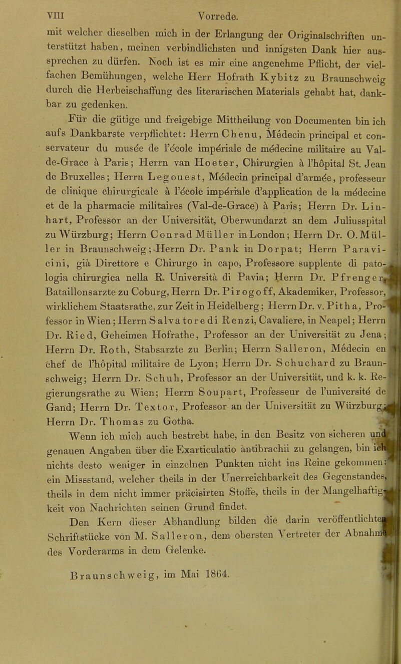 mit welcher dieselben mich in der Erlangung der Originalschriften un- terstützt haben, meinen verbindlichsten und innigsten Dank hier aus- sprechen zu dürfen. Noch ist es mir eine angenehme Pflicht, der viel- fachen Bemühungen, welche Herr Hofrath Kybitz zu Braunschweig durch die Herbeischaffung des literarischen Materials gehabt hat, dank- bar zu gedenken. Für die gütige und freigebige Mittheilung von Documenten bin ich aufs Dankbarste verpflichtet: Herrn Chenu, Medecin principal et con- servateur du musde de l’dcole impdriale de mddecine militaire au Val- de-Grace ä Paris; Herrn van Hoeter, Chirurgien k l’höpital St. Jean de Bruxelles; Herrn Legouest, Mddecin principal d’armde, professeur de clinique chirurgicale ä l’öcole imperiale d’application de la mödecine et de la pharmacie militaires (Val-de-Grace) ä Paris; Herrn Dr. Lin- hart, Professor an der Universität, Oberwundarzt an dem Juliusspital zu AVürzburg; Herrn Conrad Müller in London; Herrn Dr. O. Mül- ler in Braunschweig; Herrn Dr. Pank in Dorpat; Herrn Paravi- cini, giä Direttore e Chirurgo in capo, Professore supplente di pato- logia chirurgica nella R. Universitä di Pavia; Herrn Dr. Pfrenger* Bataillonsarzte zu Coburg, Herrn Dr. Pirogoff, Akademiker, Professor, wirklichem Staatsrathe, zur Zeit in Heidelberg; Herrn Dr. v. Pit h a, Pro-1 fessor in W ien ; Herrn Salvatoredi Renzi, Cavaliere, in Neapel; Herrn Dr. Ried, Geheimen Hofrathe, Professor an der Universität zu Jena; Herrn Dr. Roth, Stabsarzte zu Berlin; Herrn Salleron, Medecin en chef de l’höpital militaire de Lyon; Herrn Dr. Schuchard zu Braun- schweig; Herrn Dr. Schuh, Professor an der Universität, und k. k. Re- gierungsrathe zu AVien; Herrn Soupart, Professeur de l’universitd de Gand; Herrn Dr. Textor, Professor an der Universität zu AVürzburg^ Herrn Dr. Thomas zu Gotha. AVenn ich mich auch bestrebt habe, in den Besitz von sicheren unc genauen Angaben über die Exarticulatio äntibrachii zu gelangen, bin iel nichts desto weniger in einzelnen Punkten nicht ins Reine gekommen, ein Missstand, welcher theils in der Unerreichbarkeit des Gegenstandes, theils in dem nicht immer präcisirten Stoffe, theils in der Mangelhaitigjj keit von Nachrichten seinen Grund findet. Den Ivern dieser Abhandlung bilden die darin veröffentlichte! Schriftstücke von M. Salleron, dem obersten A ertreter der Abnahm^ des Vorderarms in dem Gelenke. Braun schweig, im Mai 1864.