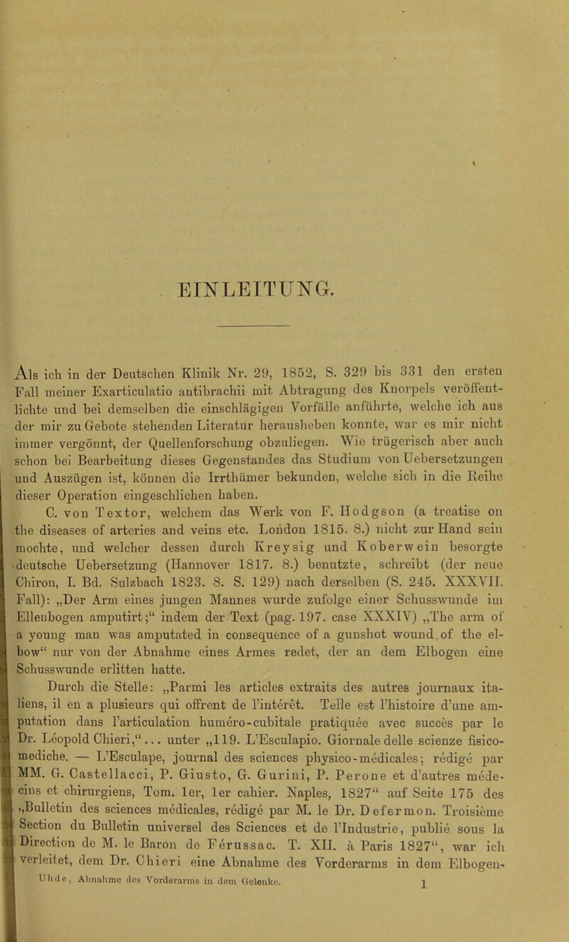 EINLEITUNG. Als ich in der Deutschen Klinik Nr. 29, 1852, S. 329 bis 331 den ersten Fall meiner Exarticulatio autibrachii mit Abtragung des Knorpels veröffent- lichte und hei demselben die einschlägigen Vorfälle anführte, welche ich aus der mir zu Gebote stehenden Literatur herausheben konnte, war es mir nicht immer vergönnt, der Quellenforschung obzuliegen. Wie trügerisch aber auch schon bei Bearbeitung dieses Gegenstandes das Studium von Uebersetzungen und Auszügen ist, können die Irrthümer bekunden, welche sich in die Reihe dieser Operation eingeschlichen haben. C. von Textor, welchem das Werk von F. Ilodgson (a treatise on the diseases of arteries and veins etc. London 1815. 8.) nicht zur Hand sein mochte, und welcher dessen durch Kreysig und Kober wein besorgte -deutsche Uebersetzung (Hannover 1817. 8.) benutzte, schreibt (der neue Chiron, I. Bd. Sulzbach 1823. 8. S. 129) nach derselben (S. 245. XXXVII. Fall): „Der Arm eines jungen Mannes wurde zufolge einer Schusswunde im Ellenbogen amputirt;“ indem der Text (pag. 197. case XXXIV) „The arm of a young man was amputated in consequence of a gunshot wound of the el- bow“ nur von der Abnahme eines Armes redet, der an dem Elbogen eine Schusswunde erlitten hatte. Durch die Stelle: „Parmi les articles extraits des autres journaux ita- liens, il en a plusieurs qui offrent de l’interet. Telle est l’histoire d’une am- putation dans l’articulation humero-cubitale pratiquee avec succes par le Dr. Leopold Chieri,“ ... unter „119. L’Esculapio. Giornale delle scienze fisico- mediche. — L’Esculape, journal des Sciences physico-medicales; redige par MM. G. Castellacci, P. Giusto, G. Gurini, P. Perone et d’autres rnede- ; cins chirurgiens, Tom. 1er, 1er cahier. Naples, 1827“ auf Seite 175 des t,Bulletin des Sciences medicales, redige par M. le Dr. Defermon. Troisieme Section du Bulletin universel des Sciences et de l’Industrie, publie sous la Direction de M. le Baron de Ferussac. T. XII. ä Paris 1827“, war ich I verleitet, dem Dr. Chieri eine Abnahme des Vorderarms in dem Elbogen-
