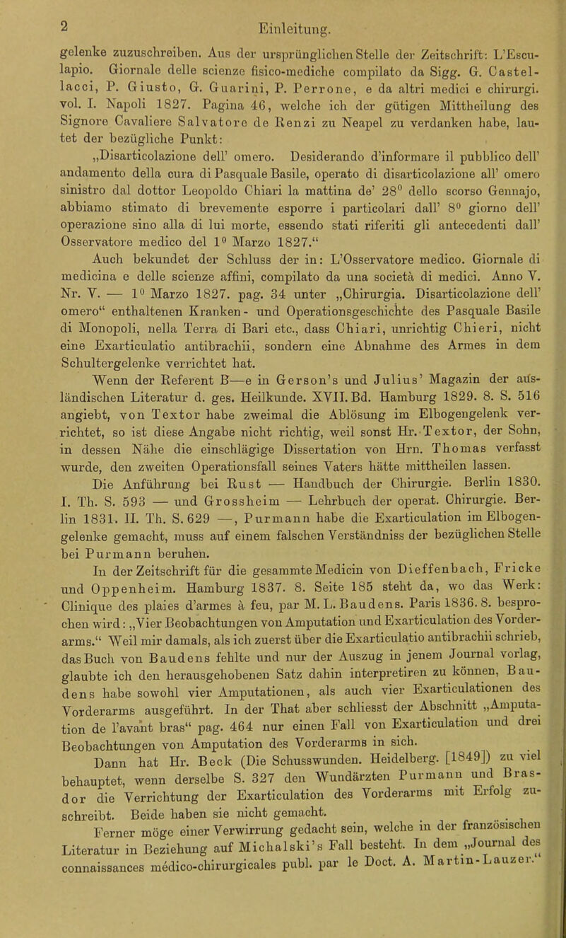 gelenke zuzuschreiben. Aus der ursprünglichen Stelle der Zeitschrift: L’Escu- lapio. Giornale delle scienze fisico-inediche compilato da Sigg. G. Castel- lacci, P. Giusto, G. Guarini, P. Perrone, e da altri medici e chirurgi. vol. I. Napoli 1827. Pagina 46, welche ich der gütigen Mittheilung des Signore Cavaliere Salvatore de Renzi zu Neapel zu verdanken habe, lau- tet der bezügliche Punkt: „Disarticolazione doll’ omero. Desiderando d’informare il pubblico dell’ andamento della cura di Pasquale Basile, operato di disarticolazione all’ omero sinistro dal dottor Leopoldo Chiari la mattina de’ 28° dello scorso Gennajo, abbiamo stimato di brevemente esporre i particolari dall’ 8° giorno dell’ operazione sino alla di lui morte, essendo stati riferiti gli antecedenti dall’ Osservatore medico del 1° Marzo 1827.“ Auch bekundet der Schluss der in: L’Osservatore medico. Giornale di medicina e delle scienze affini, compilato da una societa di medici. Anno V. Nr. V. — 1° Marzo 1827. pag. 34 unter „Chirurgia. Disarticolazione dell' omero“ enthaltenen Kranken- und Operationsgeschichte des Pasquale Basile di Monopoli, nella Terra di Bari etc., dass Chiari, unrichtig Chieri, nicht eine Exarticulatio antibrachii, sondern eine Abnahme des Armes in dem Schultergelenke verrichtet hat. Wenn der Referent B—e in Gerson’s und Julius’ Magazin der aus- ländischen Literatur d. ges. Heilkunde. XVII. Bd. Hamburg 1829. 8. S. 516 angiebt, von Textor habe zweimal die Ablösung im Elbogengelenk ver- richtet, so ist diese Angabe nicht richtig, weil sonst Hr. Textor, der Sohn, in dessen Nähe die einschlägige Dissertation von Hrn. Thomas verfasst wurde, den zweiten Operationsfall seines Vaters hätte mittheilen lassen. Die Anführung bei Rust — Handbuch der Chirurgie. Bei'lin 1830. I. Th. S. 593 — und Grossheim — Lehrbuch der operat. Chirurgie. Ber- lin 1831. II. Th. S. 629 —, Purmann habe die Exarticulation im Elbogen- gelenke gemacht, muss auf einem falschen Verständniss der bezüglichen Stelle bei Pur mann beruhen. In der Zeitschrift für die gesammte Medicin von Dieffenbach, Fricke und Oppenheim. Hamburg 1837. 8. Seite 185 steht da, wo das Werk: Clinique des plaies d’armes ä feu, par M. L. Baudens. Paris 1836. 8. bespro- chen wird: „Vier Beobachtungen von Amputation und Exarticulation des Vorder- arms.“ Weil mir damals, als ich zuerst über die Exarticulatio antibrachii schrieb, das Buch von Baudens fehlte und nur der Auszug in jenem Journal vorlag, glaubte ich den herausgehobenen Satz dahin interpretiren zu können, Bau- dens habe sowohl vier Amputationen, als auch vier Exarticulationen des Vorderarms ausgeführt. In der That aber schliesst der Abschnitt „Amputa- tion de l’avant bras“ pag. 464 nur einen Fall von Exarticulation und drei Beobachtungen von Amputation des Vorderarms in sich. Dann hat Hr. Beck (Die Schusswunden. Heidelberg. [1849]) zu viel behauptet, wenn derselbe S. 327 den Wundärzten Purmann und Bras- dor die Verrichtung der Exarticulation des Vorderarms mit Erfolg zu- schreibt. Beide haben sie nicht gemacht. _ Ferner möge einer Verwirrung gedacht sein, welche in der französischen Literatur in Beziehung auf Michalski’s Fall besteht. In dem „Journal des connaissances medico-chirurgicales publ. par le Doct. A. Martin-Lauzer.