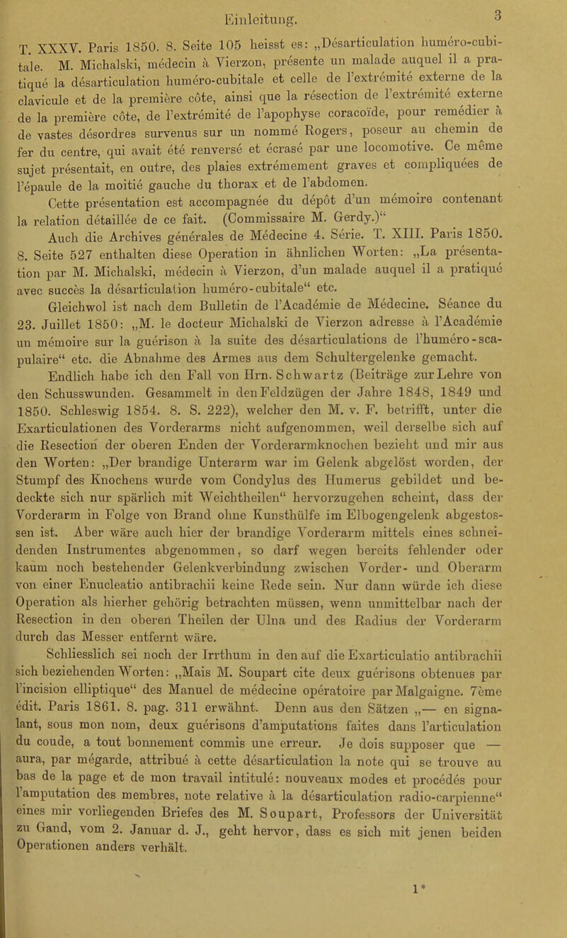 T XXXV. Paris 1850. 8. Seite 105 heisst es: „Desarticulation humero-cubi- tale. M. Michalski, medecin a Yierzon, presente un malade .auquel il a pra- tique la desarticulation humero-cubitale et celle de lextremite externe de la clavieule et de la premiere cote, ainsi que la resection de lextremite externe de la premiere cote, de l’extremite de l’apophyse coracoide, pour remedier a de vastes desordres survenus sur un nomme Rogers, poseur au chemin^ de fer du centre, qui avait ete renverse et ecrase par une locomotive. Ce meine sujet presentait, en outre, des plaies extremement graves et compliquees de Fepaule de la moitie gauche du thorax et de Fabdomen. Cette presentation est accompagnee du depöt d un memoire contenant la relation detaillee de ce fait. (Commissaire M. Gerdy.)“ Auch die Archives generales de Medecine 4. Serie. I. XIII. Paris 1850. 8. Seite 527 enthalten diese Operation in ähnlichen Worten: „La presenta- tion par M. Michalski, medecin ä Yierzon, d’un malade auquel il a pratique avec succes la desarticulation humero-cubitale“ etc. Gleichwol ist nach dem Bulletin de FAcademie de Medecine. Seance du 23. Juillet 1850: „M. le docteur Michalski de Vierzon adresse ä FAcademie un memoire sur la guerison ä la suite des desarticulations de Fhumero-sca- pulaire“ etc. die Abnahme des Armes aus dem Schultergelenke gemacht. Endlich habe ich den Fall von Hrn. Schwartz (Beiträge zur Lehre von den Schusswunden. Gesammelt in den Feldzügen der Jahre 1848, 1849 und 1850. Schleswig 1854. 8. S. 222), welcher den M. v. F. betrifft, unter die Exarticulationen des Vorderarms nicht aufgenommen, weil derselbe sich auf die Resection der oberen Enden der Vorderarmknochen bezieht und mir aus den Worten: „Der brandige Unterarm war im Gelenk abgelöst worden, der Stumpf des Knochens wurde vom Condylus des Humerus gebildet und be- deckte sich nur spärlich mit Weichtheilen“ hervorzugehen scheint, dass der Vorderarm in Folge von Brand ohne Kunsthülfe im Elbogengeleuk abgestos- sen ist. Aber wäre auch hier der brandige Vorderarm mittels eines schnei- denden Instrumentes abgenommen, so darf wegen bereits fehlender oder kaum noch bestehender Gelenkverbindung zwischen Vorder- und Oberarm von einer Enucleatio antibrachii keine Rede sein. Nur dann würde ich diese Operation als hierher gehörig betrachten müssen, wenn unmittelbar nach der Resection in den oberen Theilen der Ulna und des Radius der Vorderarm durch das Messer entfernt wäre. Schliesslich sei noch der Irrthum in den auf die Exarticulatio antibrachii sich beziehenden Worten: „Mais M. Soupart eite deux guerisons obtenues par Fincision elliptique“ des Manuel de medecine operatoire par Malgaigne. 7eme edit. Paris 1861. 8. pag. 311 erwähnt. Denn aus den Sätzen „— en signa- lant, sous mon nom, deux guerisons d’amputations faites dans l’articulation du coude, a tout bonnement commis une erreur. Je dois supposer que — aura, par megarde, attribue ä cette desarticulation la note qui se trouve au bas de la page et de mon travail intitule: nouveaux modes et procedes pour Famputation des membres, note relative ä la desarticulation radio-carpienne“ eines mir vorliegenden Briefes des M. Soupart, Professors der Universität zu Gand, vom 2. Januar d. J., geht hervor, dass es sich mit jenen beiden Operationen anders verhält. 1*