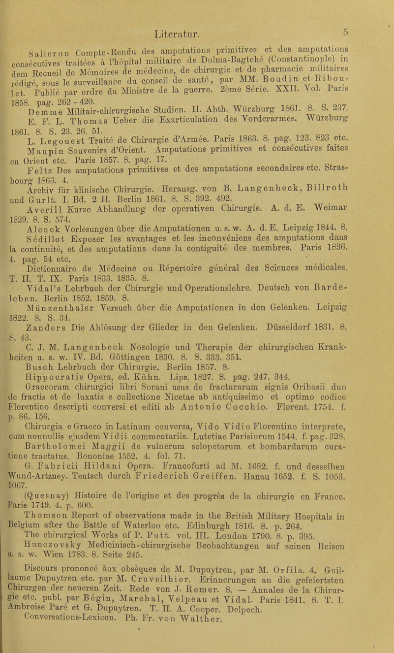 Saileron Compte-Rendu des amputations primitives et des amputations consecutives traitees ä l’höpital militaire de Dolma-Bagtche (Constantinople) in dem Recueil de Memoires de mcdecine, de Chirurgie et de pharmacie mihtaires redige, sous le surveillance du cpnseil de sante, par MM. Boudin et Ribou- 1 et. Publie par ordre du Ministre de la guerre. 2eme Serie. XXII. Vol. Paris ° Dem me Militair-chirurgische Studien. II. Abth. Würzburg 1861. 8. S. 237. E. F. L. Thomas Ueber die Exarticulation des Vorderarmes. Würzburg 1861. 8. S. 23. 26. 51. . ono L. Legouest Traite de Chirurgie d’Armee. Paris 1863. 8. pag. 12o. 82o etc. Maupin Souvenirs d’Orient. Amputations primitives et consecutives faites cn Orient etc. Paris 1857. 8. pag. 17. Feltz Des amputations primitives et des amputations secondaires etc. Stras- bourg 1863. 4. Archiv für klinische Chirurgie. Ilerausg. von B. Langenbeck, Billroth und Gurlt. I. Bd. 2 H. Berlin 1861. 8. S. 392. 492. Averill Kurze Abhandlung der operativen Chirurgie. A. d. E. Weimar 1829. 8. S. 574. Alcock Vorlesungen über die Amputationen u. s. w. A. d. E. Leipzig 1844. 8. Sedillot Exposer les avantages et les inconveniens des amputations dans la continuitc, et des amputations dans la contiguite des membres. Paris 1836. 4. pag. 54 etc. Dictionnaire de Medecine ou Repertoire general des Sciences medicales. T. II. T. IX. Paris 1833. 1835. 8. Vidal’s Lehrbuch der Chirurgie und Operationslehre. Deutsch von Barde- leben. Berlin 1852. 1859. 8. Miinzenthaler Versuch über die Amputationen in den Gelenken. Leipzig 1822. S. S. 34. Zanders Die Ablösung der Glieder in den Gelenken. Düsseldorf 1831. 8. 8. 43. C. J. M. Langenbeck Nosologie und Therapie der chirurgischen Krank- heiten u. s. w. IV. Bd. Göttingen 1830. 8. S. 333. 351. Busch Lehrbuch der Chirurgie. Berlin 1857. 8. Ilippocratis Opera, ed. Kühn. Lips. 1827. 8. pag. 247. 344. Graecorum chirurgici libri Sorani usus de fracturarum signis Oribasii duo de fractis et de luxatis e collectione Nicetae ab antiquissimo et optimo codice Florentino descripti conversi et editi ab Antonio Cocchio. Florent. 1754. f. p. 86. 156. Chirurgia e Graeco in Latinum conversa, Vido Vidio Florentino interprete, cum nonnullis ejusdemVidii commentariis. Lutetiae Parisiorum 1544. f. pag. 328. Bartholomei Maggii de vulnerum sclopetonim et bombardarum cura- tione tractatus. Bononiae 1552. 4. fol. 71. G. Fabricii Flildani Opera. Francofurti ad M. 16S2. f. und desselben Wund-Artzney. Teutsch durch Friederich Greiffen. Hanau 1652. f. S. 1053. 1067. (Quesnay) Ilistoire de l’origine et des progres de la Chirurgie en France. Paris 1749. 4. p. 600. Thomson Report of observations made in the British Military Hospitals in Belgium after the Battle of Waterloo etc. Edinburgh 1816. 8. p. 264. The chirurgical Works of P. Pott. vol. III. London 1790. 8. p. 395. Ilunczovsky Medicinisch-chirurgische Beobachtungen auf seinen Reisen u. s. w. Wien 1783. 8. Seite 245. Discours prononce äux obseques de M. Dupuytren, par M. Orfila. 4. Guil- laume Dupuytren etc. par M. Cr uv eil hi er. Erinnerungen an die gefeiei'tsten Chirurgen der neueren Zeit. Rede von J. Remer. 8. — Annales de la Chirur- gie etc. publ. par Bcgin, Marchal, Velpeau et Vidal. Paris 1841. 8. T. I. Ambroise Pare et G. Dupuytren. T. II. A. Cooper. Delpech. Conversations-Lexicon. Pli. Fr. von Walther.