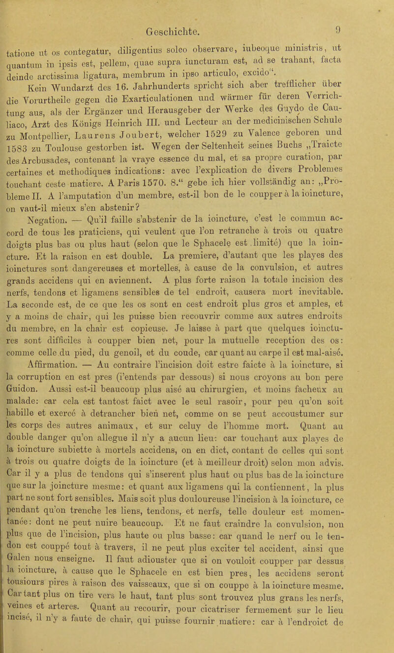 tatipne ut os contegatur, diligentius soleo observare, mbeoque mmistris, ut quantum in ipsis est, pellein, quae supra iuncturam est, ad se trabaut, facta deindo arctissima ligatura, membrum in ipso articulo, excido'1. Kein Wundarzt des 16. Jahrhunderts spricht sich aber trefflicher über die Yorurtheile gegen die Exarticulationen uud wärmer für deren Verrich- tung aus, als der Ergänzer und Herausgeber der Werke des Guydo de Cau- liaco, Arzt des Königs Heinrich III. und Lecteur an der medicinischen Schule zu Montpellier, Laurens Joubert, welcher 1529 zu Valence geboren uud 1583 zu Toulouse gestorben ist. Wegen der Seltenheit seines Buchs „ Iraicte des Arcbusades, contenant la vraye essence du mal, et sa propre curation, par certaines et methodiques indications: avec l’explication de divers Problemes touchant ceste matiere. A Paris 1570. 8.“ gebe ich hier vollständig an: „Pro- bleme II. A l’amputation d’un membre, est-il bon de le coupper ä la ioincture, on vaut-il mieux s’en abstenir? Negation. — Qu’il faille s’abstenir de la ioincture, c’est le coinmun ac- cord de tous les praticiens, qui veulent que l’on retranche ä trois ou quatre doigts plus bas ou plus haut (selon que le Sphacele est limite) que la ioin- cture. Et la raison en est double. La premiere, d’autant que les playes des ioinctures sont dangereuses et mortelles, ä cause de la convulsion, et autres grands accidens qui en aviennent. A plus forte raison la totale incision des nerfs, tendons et ligamens sensibles de tel endroit, causera niort inevitable. La seconde est, de ce que les os sont en cest endroit plus gros et amples, et y a moins de chair, qui les puisse bien recouvrir comme aux autres endroits du membre, en la chair est copieuse. Je laisse ä part que quelques ioiiictu- res sont difficiles ä coupper bien net, pour la mutuelle reception des os: comme celle du pied, du genoil, et du coude, car quant au carpe il est mal-aise. Affirmation. — Au contraire l’incision doit estro faicte ä la ioincture, si la corruption en est pres (i’entends par dessous) si nous croyons au bon pere Guidon. Aussi est-il beaucoup plus aise au Chirurgien, et moins facheux au malade: car cela est tantost faict avec le seul rasoir, pour peu qu’on soit habille et exerce ä detrancher bien net, comme on se peut accoustumer sur les corps des autres animaux, et sur celuy de l’homme mort. Quant au double danger qu’on allegue il n’y a aucun lieu: car touchaut aux playes de la ioincture subiette ä morteis accidens, on en dict, contant de celles qui sont ä trois ou quatre doigts de la ioincture (et ä meilleur droit) selon mon advis. Car il y a plus de tendons qui s’inserent plus haut ou plus bas de la ioincture que sur la joincture mesme: et quant aux ligamens qui la contiennent, la plus part ne sont fort sensibles. Mais soit plus douloureuse l’incision ä la ioincture, ce pendant qu’on trenche les liens, tendons, et nerfs, teile douleur est momeu- tanee: dont ne peut nuire beaucoup. Et ne faut craindre la convulsion, non plus que de l’incision, plus haute ou plus hasse: car quand le nerf ou le t-en- don est couppe tout ä travers, il ne peut plus exciter tel accident, ainsi que Galen nous enseigne. Il faut adiouster que si on vouloit coupper par dessus la ioincture, a cause que le Sphacele en est bien pres, les accidens seront tousiouis pires ä raison des vaisseaux, que si on couppe ä la ioincture mesme. Car taut plus on tire vers le haut, tant plus sont trouvez plus grans les nerfs, veines et arteies. Quant au recourir, pour cicatriser fermement sur le lieu incise, il n’y a faute de chair, qui puisse fournir matiere: car ä l’endroict de