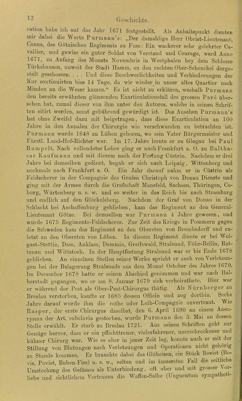 ration habe ich auf das Jahr 1671 festgestcllt. Als Anhaltspunkt dienten mir dabei die Worte Purmann’s: „Der damahlige Herr Obrist-Lieutenant, Canna, des Götzischen Regiments zu Fuss: Ein wackerer sehr gelehrter Ca- vallier, und gewiss ein guter Soldat von Verstand und Courage, ward Anno 1671, zu Anfang des Monats Novembris in Westphalen bey dem Schlosse iürkshausen, unweit der Stadt Ilamm, an den rechten Ober-Schenckel derge- stalt geschossen. . . . Und diese Beschwerlichkeiten und Verhinderungen der Kur continuirten biss 14 Tage, da wir wieder in unser altes Quartier nach Minden an die Weser kamen.“ Es ist nicht zu erklären, weshalb Purmann den bereits erwähnten glänzenden Exarticulationsfall des grossen Pare über- sehen hat, zumal dieser von ihm unter den Autores, welche in seinen Schrif- ten citirt werden, sonst gebührend gewürdigt ist. Das Ansehen Purmann’s hat ohne Zweifel dazu mit beigetragen, dass diese Exarticulation an 100 Jahre in den Annalen der Chirurgie wie verschwunden zu betrachten ist. Pur mann wurde 1648 zu Lüben geboren, wo sein Vater Bürgermeister und Fürstl. Land-IIof-Richter war. Im 17. Jahre lernte er zu Glogau bei Paul Rumpelt. Nach vollendeter Lehre ging er nach Frankfurt a. 0. zu Baltha- sar Kaufmann und mit diesem nach der Festung Cüstrin. Nachdem er drei Jahre bei demselben gedient, begab er sich nach Leipzig, Wittenberg und nochmals nach Frankfurt a. 0. Ein Jahr darauf nahm er in Cüstrin als Feldscherer in der Compagnie des Grafen Christoph von Donau Dienste und ging mit der Armee durch die Grafschaft Mansfeld, Sachsen, Thüringen, Co- burg, Würtenberg u. s. w. und so weiter in das Reich bis nach Strassburg und endlich auf den Glöckelsberg. Nachdem der Graf von Donau in der Schlacht bei Aschaffenburg geblieben, kam das Regiment an den General- Lieutenant Götze. Bei demselben war Purmann 4 Jahre gewesen, und wurde 1675 Regiments-Feldscherer. Zur Zeit des Kriegs in Pommern gegen die Schweden kam das Regiment an den Obersten von Brombsdorff und zu- letzt an den Obersten von Löben. In diesem Regiment diente er bei Wol- gast-Stettin, Dam, Anklam, Demmin, Greifswald, Stralsund, Föhr-Bellin, Rat- tenau und Wittstock. In der Ilauptfestung Stralsund war er bis Ende 1678 geblieben. An einzelnen Stellen seiner Werke spricht er auch von Verletzun- gen bei der Belagerung Stralsunds aus dem Monat October des Jahres 1679. Im December 1678 hatte er seinen Abschied genommen und war nach Hal- berstadt gegangen, wo er am 8. Januar 1679 sich verheirathete. Hier war er während der Pest als Ober-Pest-Chirurgus thätig. Als Nürnberger zu Breslau verstorben, kaufte er 1685 dessen Officin und zog dorthin. Sechs Jahre darauf wurde ihm die rothe oder Leib-Compagnie anvertraut. Wie Rasper, der erste Chirurgus daselbst, den 6. April 1690 an einem Aneu- rysma der Art. subclavia gestorben, wurde Pur mann den 3. Mai an dessen Stelle erwählt. Er starb zu Breslau 1721. Aus seinen Schriften geht zur Genüge hervor, dass er ein pflichttreuer, vielerfahrener, unerschrockener und kühner Chirurg war. Wie es aber in jener Zeit lag, konnte auch er mit der Stillung von Blutungen nach Verletzungen und Operationen nicht gehörig zu Stande kommen. Er brauchte dabei das Glüheisen, ein Stück Bovist (Bo- vis, Povist, Buben-Fiss) u. s. w., selten und im äussersten Fall die seitliche Umstechung des Gefässes als Unterbindung, oft aber und mit grosser Vor- liebe und sichtlichem Vertrauen die Waffen-Salbe (Unguentum sympatheti-