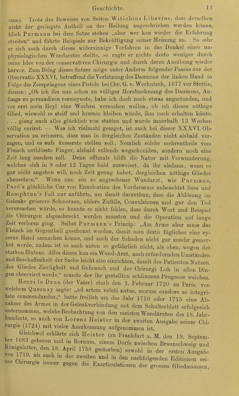 cuiu). Trotz des Beweises von Seiten Witichius Libavius, dass derselben nicht der geringste Antheil an der Heilung zugeschrieben werden könne, blieb Pur mann bei dem Satze stehen „aber wer kan wieder die Erfahrung streiten“ und führte Beispiele zur Bekräftigung seiner Meinung an. So sein- er sich auch durch dieses widersinnige Verfahren in das Dunkel eines un- physiologischen Wundarztes stellte, so ragte er nichts desto weniger^ durch seine Idee von der conservativen Chirurgie und durch deren Ausübung wieder hervor. Zum Beleg dieses Satzes möge unter Anderm folgender Passus aus der Observatio XXXVI, betreffend die Verletzung des Daumens der linken Hand in Folge des Zerspringens einesPistols beiChr. G. v. Werkutsch, 1677 vor Stettin, dienen: „Ob ich ihn nun schon zu völliger Herabnehmung des Daumens, An- fangs zu persuadii-en vermeynete, habe ich doch noch etwas angestanden, und vor erst mein Hey 1 eine Wochen versuchen wollen, ob ich dieses nöthige Glied, wiewohl es steiff und krumm bleiben würde, ihm noch erhalten könte, . . . gieng auch alles glücklich von statten und wurde innerhalb 13 Wochen völlig curiret. — Was ich vielmahl gesaget, ist auch bei dieser XXXVI. Ob- servation zu erinnern, dass man in dergleichen Zuständen nicht alsbald ver- zagen, und es aufs äusserste stellen soll; Nemlich solche mehrentheils vom Fleisch entblösste Finger, alsbald vollends wegschneiden, sondern noch eine Zeit lang zusehen soll. Denn offtmals hilfft die Natur mit Verwunderung, welches sich in 8 oder 12 Tagen bald ausweiset, da ihr alsdann, wenn es gar nicht angehen will, noch Zeit genug habet, dergleichen nöthige Glieder abzusetzen.“ Wenn nun ein so angesehener Wundarzt, wie Purmann, Pare’s glückliche Cur von Enucleation des Vorderarms unbeachtet Hess und Ramphtun’s Fall nur anführte, um damit darzuthun, dass die Ablösung im Gelenke grössere .Schmerzen, üblere Zufälle, Convulsionen und gar den Tod verursachen würde, so konnte es nicht fehlen, dass durch Wort und Beispiel die Chirux-gen abgeschreckt werden mussten und die Operation auf lange Zeit verloren ging. Selbst Purmaun’s Princip: „Am Arme aber muss das Fleisch im Gegentheil geschonet werden, damit man desto füglicher eine ey- seine Hand anmachen könne, und auch der Schaden nicht gai’ zusehr gemer- ket werde, zudem ist es auch unten so gefährlich nicht, als oben, wegen des starken Blutens. Alles dieses kan ein Wund-Arzt, nach erfordernden Umständen und Beschaffenheit der Sache leicht also einrichten, damit des Patienten Nutzen, des Gliedes Zierligkeit und Gebrauch und der Chirurgi Lob in allen Din- gen observiret werde,“ musste der ihr gestellten schlimmen Prognose weichen. Henri le Dran (der Vater) starb den 1. Februar 1720 zu Paris, von welchem Quesnay sagte: „ad artern veluti natus, morurn candore ac inteori- tate commendandus,“ hatte freilich um das Jahr 1710 oder 1715 eine Ab- nahme des Armes in der Gelenkverbindung mit dem Schulterblatt erfolgreich unternommen, welche Beobachtung von den meisten Wundärzten des 18. Jahr- hunderts, so auch von Lorenz Heister in der zweiten Ausgabe seiner Chi- lurgie (1724) mit vieler Anerkennung aufgenommen ist. Gleichwol erklärte sich Heister (zu Frankfurt a. M. den 19. Septem- bei 1083i geboren und in Bornm», einem Dorfe zwischen Braunschweig und Kon'fs „tter den 18. April 1758 gestorben) sowohl in der erste» Ausgabe 19, als auch in der zweiten und in den nachfolgenden Editionen sei- gl® immer gegen die Exarticulationen der grossen Gliedmaassen,