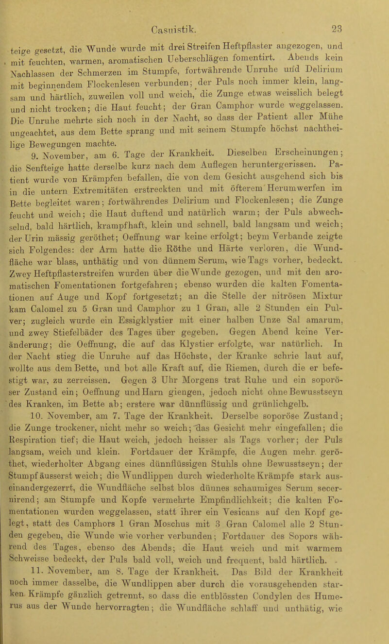 teige o-esetzt, die Wunde wurde mit drei Streifen Heftpflaster angezogen, und . mit feuchten, warmen, aromatischen Ueberschlägen fomentirt. Abends kein Nachlassen der Schmerzen im Stumpfe, fortwährende Unruhe und Delirium mit beginnendem Flockenlesen verbunden; der Puls noch immei klein, lang- sam und härtlich, zuweilen voll und weich,' die Zunge etwas weisslich belegt und nicht trocken; die Haut feucht; der Gran Camphor wurde weggelassen. Die Unruhe mehrte sich noch in der Nacht, so dass der I atient aller Mühe ungeachtet, aus dem Bette sprang und mit seinem Stumpfe höchst nachthei- lige Bewegungen machte. 9. November, am 6. Tage der Krankheit. Dieselben Erscheinungen; die Senfteige hatte derselbe kurz nach dem Auflegen heruntergerissen. Pa- tient wurde von Krämpfen befallen, die von dem Gesicht ausgehend sich bis in die untern Extremitäten erstreckten und mit öfterem Herumwerfen im Bette begleitet waren; .fortwährendes Delirium und Flockenlesen; die Zunge feucht und weich; die Haut duftend und natürlich warm; der Puls abwech- selnd, bald härtlich, krampfhaft, klein und schnell, bald langsam und weich; der Urin mässig geröthet; Oeffnung war keine erfolgt; beym Verbände zeigte sich Folgendes: der Arm hatte die Röthe und Härte verloren, die Wund- fläche war blass, unthätig und von dünnem Serum, wie Tags vorher, bedeckt. Zwey Heftpflasterstreifen wurden über die Wunde gezogen, und mit den aro- matischen Fomentationen fortgefahren; ebenso wurden die kalten Fomenta- tionen auf Auge und Kopf fortgesetzt; an die Stelle der nitrosen Mixtur kam Calomel zu 5 Gran und Camphor zu 1 Gran, alle 2 Stunden ein Pul- ver; zugleich wurde ein Essigklystier mit einer halben Unze Sal amarum, und zwey Stiefelbäder des Tages über gegeben. Gegen Abend keine Ver- änderung; die Oeffnung, die auf das Klystier erfolgte, war natürlich. In der Nacht stieg die Unruhe auf das Höchste, der Kranke schrie laut auf, wollte aus dem Bette, und bot alle Kraft auf, die Riemen, durch die er befe- stigt war, zu zerreissen. Gegen 3 Uhr Morgens trat Ruhe und ein soporö- ser Zustand ein; Oeffnung und Harn giengen, jedoch nicht ohne Bewusstseyn des Kranken, im Bette ab; erstere war dünnflüssig und grünlichgelb. 10. November, am 7. Tage der Krankheit. Derselbe soporöse Zustand; die Zunge trockener, nicht mehr so weich; clas Gesicht mehr eingefallen; die Respiration tief; die Haut weich, jedoch heisser als Tags vorher; der Puls langsam, weich und klein. Fortdauer der Krämpfe, die Augen mehr, gerö- thet, wiederholter Abgang eines dünnflüssigen Stuhls ohne Bewusstseyn; der Stumpf äusserst weich; die Wundlippen durch wiederholte Krämpfe stark aus- einandergezerrt, die Wundfläche selbst blos dünnes schaumiges Serum secer- nirend; am Stumpfe und Kopfe vermehrte Empfindlichkeit; die kalten Fo- mentationen wurden weggelassen, statt ihrer ein Vesicans auf den Kopf ge- legt, statt des Camphors 1 Gran Moschus mit 3 Gran Calomel alle 2 Stun- den gegeben, die Wunde wie vorher verbunden; Fortdauer des Sopors wäh- rend des Tages, ebenso des Abends; die Haut weich und mit, warmem Schweisse bedeckt, der Puls bald voll, weich und frequent, bald härtlich. - 11. November, am 8. Tage der Krankheit. Das Bild der Krankheit noch immer dasselbe, die Wundlippen aber durch die vorausgehenden star- ken Krämpfe gänzlich getrennt, so dass die entblössten Condylen des Hume- rus aus der Wunde hei'vorragten; die Wundfläche schlaff und unthätig, wie