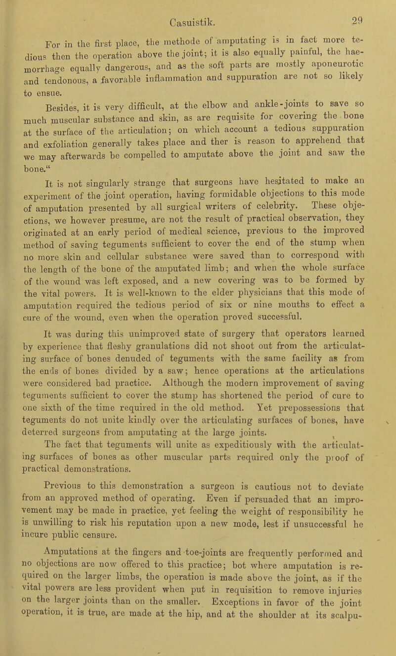 For in the first place, tlie methode of amputating is in fact more te- dious then the Operation above the joint; it is also equally painful, the hae- morrhage equally dangerous, and as the soft parts are mostly aponeurotic and tendonous, a favorable Inflammation and suppuration are not so likely to ensue. Besides, it is yery difficult, at the elbow and ankle-joints to save so mach muscular substance and skin, as are requisite for covering the bone at the surface of the articulation; on which account a tedious suppuration and exfoliation generally takes place and ther is reason to apprehend that we may afterwards be compelled to amputate above the joint and saw the bone.“ It is not singularly stränge that surgeons have hesitated to inake an experiment of the joint Operation, having formidable objections to this mode of amputation presented by all surgical writers of celebrity. These obje- ctions, we however presume, are not the result of practical observation, they originated at an early period of medical Science, previous to the improved method of saving teguments sufficient to cover the end of the stump wlien no more skin and cellular substance were saved than to correspond with the length of the bone of the amputated limb; and wlien the whole surface of the wo und was left exposed, and a new covering was to be formed by the vital powers. It is well-known to the elder physicians that this mode of amputation required the tedious period of six or nine mouths to effect a eure of the wound, even when the Operation proved successful. It was during this unimproved state of surgery that operators learned by experience that fleshy granulations did not shoot out from the artieulat- ing surface of bones denuded of teguments with the same facility as from the ends of bones divided by a saw; hence operations at the articulations were considered bad practice. Although the modern improvement of saving teguments sufficient to cover the stump bas shortened the period of eure to one sixth of the time required in the old method. Yet prepossessions that teguments do not unite kindly over the articulating surfaces of bones, have deterred surgeons from amputating at the large joints. The fact that teguments will unite as expeditiously with the articulat- ing surfaces of bones as otlier muscular parts required only the pioof of practical demonstrations. Previous to this demonstration a surgeon is cautious not to deviate from an approved method of operating. Even if persuaded that an impro- vement may be made in practice, yet feeling the weight of responsibility he is unwilling to risk his reputation upon a new mode, lest if unsuccessful he incure public censure. Amputations at the fingers and toe-joints are frequently performed and no objections are now offered to this practice; bot where amputation is re- quired on the larger limbs, the Operation is made above the joint, as if the vital powers are less provident when put in requisition to remove injuries on the larger joints than on the smaller. Exceptions in favor of the joint Operation, it is true, are made at the hip, and at the shoulder at its scalpu-