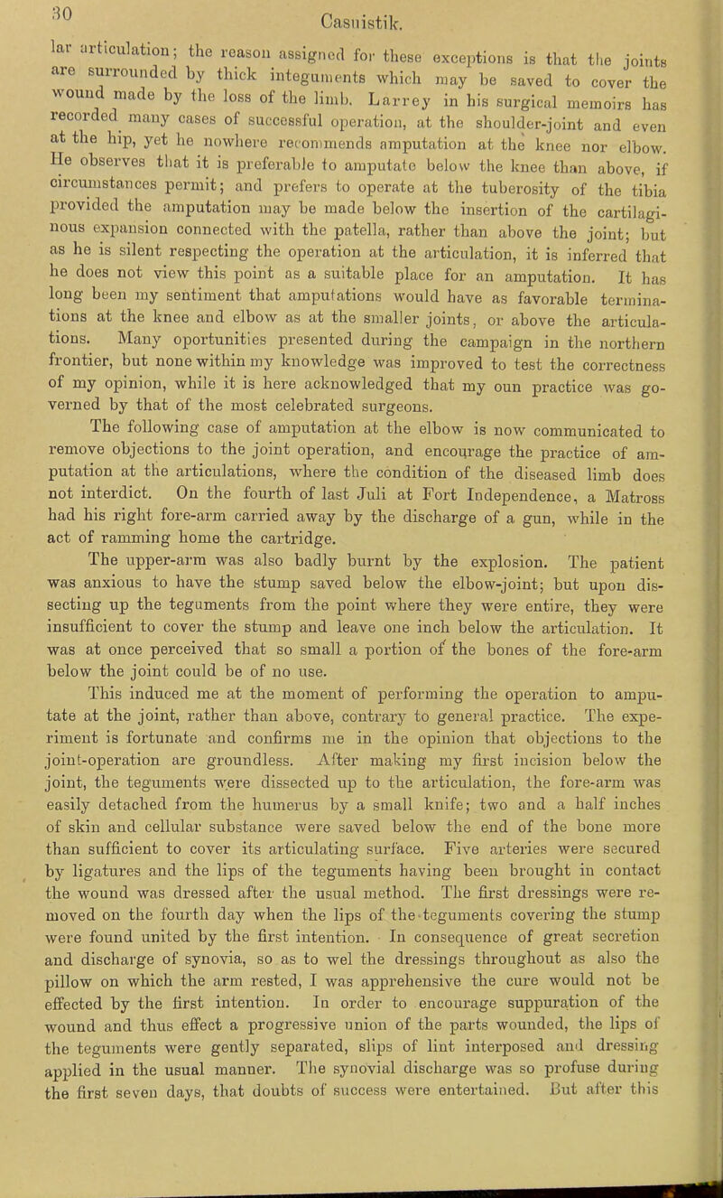 lai aiticulation, the reason assigned for these exceptions is that tlie ioints are surrounded by thick Integuments which may be saved to cover the W0UU made by tlie loss of tlie Lmb. Larrey in his surgical memoirs has recorded many cases of successful Operation, at the shoulder-joint and even at the hip, yet he nowhere recommends amputation at the knee nor elbow. Ile observes that it is preferabJe to amputate below the knee than above, if circumstances perrnit; and prefers to operate at the tuberosity of the tibia provided the amputation may be made below the insertion of the cartilagi- nous Expansion connected with the patella, rather than above the joint; but as he is silent respecting the Operation at the articulation, it is inferred that he does not view this point as a suitable place for an amputation. It has long been my sentiment that amputations would have as favorable termina- tions at the knee and elbow as at the smaller joints, or above the articula- tions. Many oportunities presented during the campaign in the northern frontier, but none within my knowledge was improved to test the correctness of my opinion, while it is here acknowledged that my oun practice was go- verned by that of the most celebrated surgeons. The following case of amputation at the elbow is now communicated to remove objections to the joint Operation, and encourage the practice of am- putation at the articulations, where the condition of the diseased lirnb does not interdict. On the fourth of last Juli at Fort Independence, a Matross had his right fore-arm carried away by the discharge of a gun, while in the act of ramming hörne the Cartridge. The upper-arm was also badly burnt by the explosion. The patient was anxious to have the stump saved below the elbow-joint; but upon dis- secting up the teguments from the point where they were entire, they were insufficient to cover the stump and leave one inch below the articulation. It was at once perceived that so small a portion of the bones of the fore-arm below the joint could be of no use. This induced me at the moment of performing the Operation to ampu- tate at the joint, rather than above, contrary to general practice. The expe- riment is fortunate and confirms me in the opinion that objections to the joint-operation are groundless. After making my first incision below the joint, the teguments were dissected up to the articulation, the fore-arm was easily detached from the humerus by a small knife; two and a half inches of skin and cellular substance were saved below the end of the bone more than sufficient to cover its articulating surface. Five arteries were secured by ligatures and the lips of the teguments having been brought in contact the wound was dressed after the usual method. The first dressings were re- moved on the fourth day when the lips of the teguments covering the stump were found united by the first intention. In consequence of great secretion and discharge of synovia, so as to wel the dressings throughout as also the pillow on which the arm rested, I was appreliensive the eure would not be effected by the first intention. In order to encourage suppurahion of the wound and thus effect a progressive nnion of the parts wounded, the lips of the teguments were gently separated, slips of lint interposed and dressing applied in the usual manuer. The synovial discharge was so profuse during the first seven days, that doubts of success were entertained. But after this