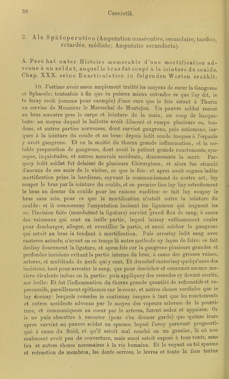88 2. Als Spätoperation (Amputation consecutive,secundaire, tardive, retardee. mediate; Amputatio secundaria). A. Pare hat unter Histoire memorable fl’une mortification ad- venue ä un soldat, auquel le bras fut coupe ä la iointure du coulde. Chap. XXX. seine Exarticulation in folgenden Worten erzählt: 10. J’estime avoirassez amplement traitteles moyens de eurer la Gangrene et Sphacele: toutesfois ä fin que tu puisses mieux entendre ce que i’ay dit, ie te feray recit (comme pour exemple) d’une eure que ie feis estant ä Thurin au service de Monsieur le Mareschal de Montejan. Un pauvre soldat receut au bras senestre pres le carpe et iointure de la main, un conp de hacque- bute: au moyen duquel la ballotte avoit dilacere et rompu plusieurs os, ten- dons, et autres parties nerveuses, dont survint gangrene, puis estiomene, ius- ques ä la iointure du coude et au bras: depuis ledit coude iusques ä l’espaule y avoit gangrene. Et en la moitie du thorax grande inflammation, et ia no- table preparation de gangrene, dont avoit le patient gränds rouctements, syn- copes, inquietudes, et autres mauvais accideuts, denonceants la mort. Par- quoy ledit soldat fut delaisse de plusieurs Chirurgiens, et alors fus stimule d’aucuns de ses amis de le visiter, ce que ie feis: et apres avoit cogneu ladite mortification prins la hardiesse, suyvant le commandement de nostre art, luy couper le bras par la iointure du coulde, et en premier lieu luy liay estroitement le bras au dessus du coulde pour les raisons susdites: ce fait luy coupay le bras sans scie, pour ce que la mortification n’estoit outre la iointure du coulde: et lä commencay l’amputation incisant les ligamens qui ioignent les os: l’incision faite (nonobstant la ligature) survint grand flux de sang, ä cause des vaisseaux qui sont en icelle'partie, lequel laissay suffisamment couler pour descharger, alleger, et eventiller la partie, et aussi seicher la gangrene qui estoit au bras ia tendant ä mortification. Puis arrestay ledit sang avec cauteres actuels; n’ayant en ce temps lä autremethode ny fagon de faire: ce fait desliay doucement la ligature, et apres feis sur la gangrene plusieurs grandes et profondes incisions evitant la partie interne du bras, ä cause des grosses veines, arteres, et multitude de nerfs qui y sont. Et derechef cauterisay quelqu’unes des incisions, tant pour arrester le sang, que pour deseicher et consumer aucune ma- tiere virulente imbue en la partie: puis appliquay des remedes cy devant escrits, sur icelle: Et fut l’inflammation du thorax grande quantite de refrenatifs et re- percussifs, pareillement epithemes sur le coeur, et autres choses cordiales que ie luy donnay: lesquels remedes ie continuay iusques ä tant que les rouctements et autres accidents advenus par le moyen des vapeurs eslevees de la pourri- ture, et communiquees au coeur par le arteres, furent sedez et appaisez. Or ie ne puis obmettre ä raconter (pour s’en donner garde) que -quinze iours apres survint au pauvre soldat un spasme, lequel i’avoy paravant prognosti- que ä cause du froid, et qu’il estoit mal couche en un grenier, lä oii non seulement avoit peu de couverture, mais aussi estoit expose ä tous vents, sans feu et autres choses necessaires ä la vie humaine. Et le voyant en tel spasme et retraction de membres, les dents serrees, le levres et toute la face tortue